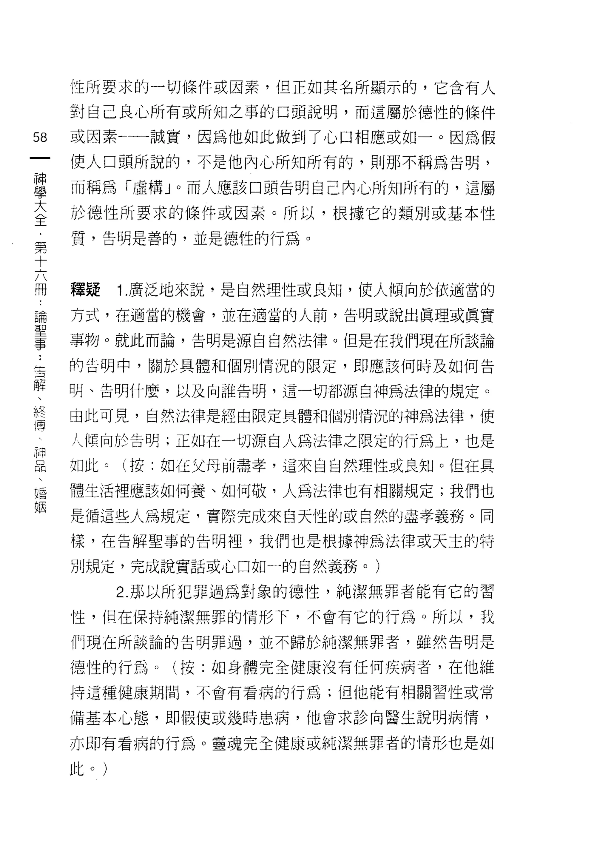 性所要求的一切條件或因素，但正如其名所顯示的，它含有人

     對自己良心所有或所知之事的口頭說明，而這屬於德性的條件

58   或因素←一一誠實，因為他如此做到了心口相應或如一。因為假
一    使人口頭所說的，不是他內心所知所有的，貝 IJ 那不稱為告明，
神
學    而稱為「虛構 J 0 而人應該口頭告明自己內心所知所有的，這屬

大    於德性所要求的條件或因素。所以，根據它的類別或基本性
全    質，告明是善的，並是德性的行為。
第
十
     釋疑    1. 廣泛地來說，是自然理性或良知，使人傾向於依適當的
六
冊    方式，在適當的機會，並在適當的人前，告明或說出真理或真實

論    事物。就此而論，告明是源自自然法律。但是在我們現在所談論
聖    的告明中，關於具體和個別情況的限定，即應該何時及如何告
事    明、告明什麼，以及向誰告明，這一切都源自神為法律的規定。
﹒
告    由此可見，自然法律是經由限定具體和個別情況的神為法律，使

解    人傾向於告明;正如在一切源自人為法律之限定的行為上，也是

、    如此。(按:如在父母前盡孝，這來自自然理性或良知。但在具
終    體生活裡應該如何養、如何敬，人為法律也有相關規定;我們也
禪    是循這些人為規定，實際完成來白天性的或自然的盡孝義務。同
:
     樣，在告解聖事的告明裡，我們也是根據神為法律或天主的特
用
品    別規定，完成說實話或心口如一的自然義務。)

          2. 那以所犯罪過為對象的{惡性，純潔無罪者能有它的習
婚    性，但在保持純潔無罪的情形下，不會有它的行為。所以，我
姻    們現在所談論的告明罪過，並不歸於純潔無罪者，雖然告明是

     德性的行為。(按:如身體完全健康沒有任何疾病者，在他維

     持這種健康期間，不會有看病的行為;但他能有相關習性或常

     備基本心態，即假使或幾時患病，他會求診向醫生說明病情，

     亦即有看病的行為。靈魂完全健康或純潔無罪者的情形也是如

     此。)
 