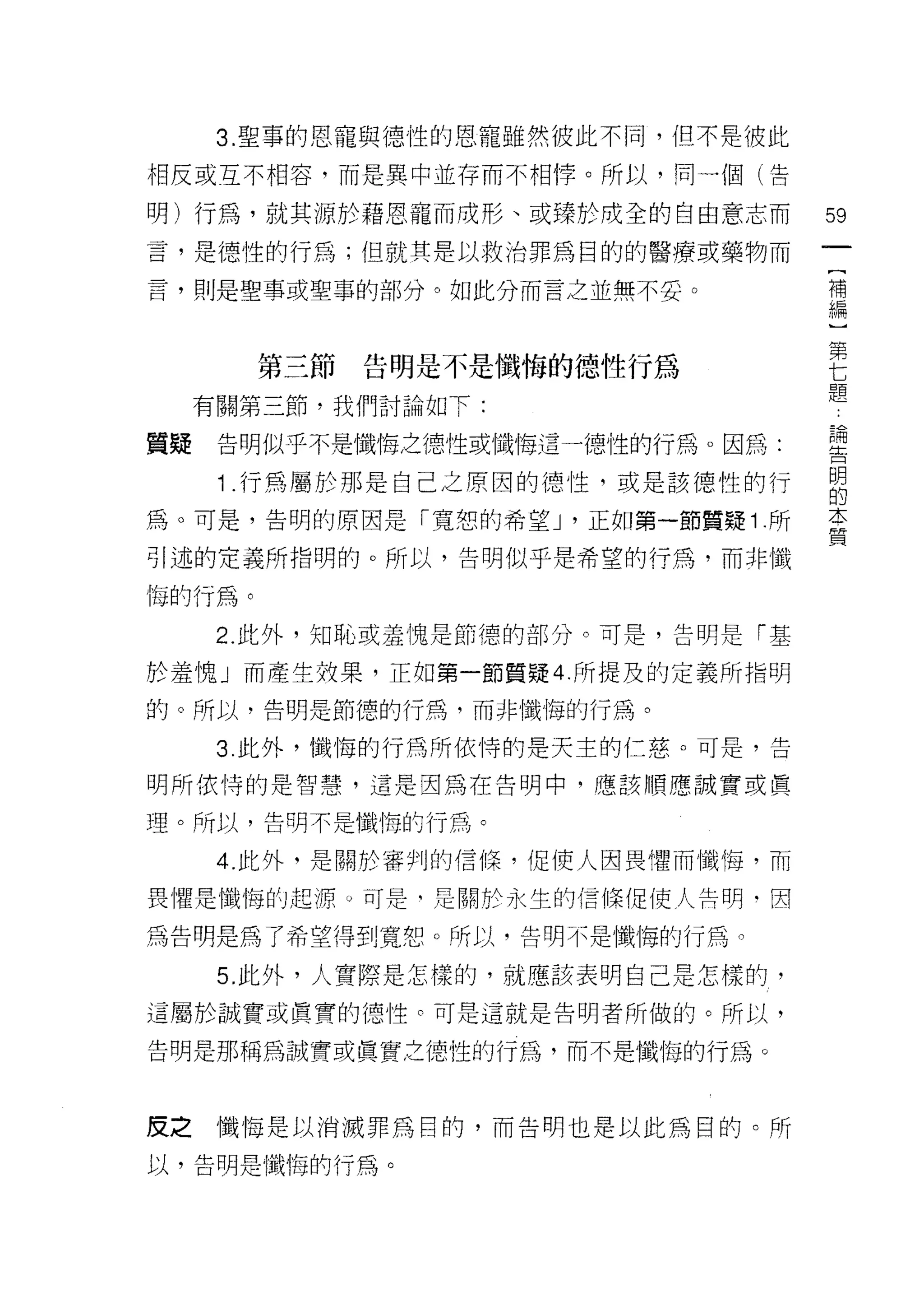 3. 聖事的恩寵與德性的恩寵雖然彼此不同，但不是彼此

相反或互不相容，而是異中並存而不相悸。所以，同一個(告

明)行為，就其源於藉恩寵而成形、或臻於成全的自由意志而           59
言，是德性的行為;但就其是以救治罪為目的的醫療或藥物而
                                       [
言，則是聖事或聖事的部分。如此分而言之並無不妥。               補
                                       編
                                       )
                                       第
        第三節   告明是不是懺悔的德性行為             七
                                       題
     有關第三節，我們討論如下:

                                      百間
質聽    告明似乎不是懺悔之德性或懺悔這一德性的行為。因為:       主t二



      1 行為屬於那是自己之原因的德性，或是該德性的行        自
為。可是，告明的原因是「寬恕的希望 J '正如第一節質疑 1 .所     本
                                      質
引述的定義所指明的。所以，告明似乎是希望的行為，而非懺

悔的行為。
      2. 此外，知恥或羞愧是節德的部分。可是，告明是「基

於羞愧」而產生妓果，正在日第一節質疑 4 所提及的定義所指明
的。所以，告明是節德的行為，而非懺悔的行為。

      3. 此外，懺悔的行為所依恃的是天主的仁慈。可是，告

明所依恃的是智慧，這是因為在告明中，應該順應誠實或賢

理。所以，告明不是懺悔的行為。

      4. 此外，是關於審判的信 fr菜，促使人因畏懼而懺悔，而

畏懼是懺悔的起源 υ 可是‘是關於永生的信 fr菜促使人問明﹒因

為告明是為了希望得到寬恕。所以，告明不是懺悔的行為。

      5. 此外，人實際是怎樣的，就應該表明自己是怎樣的，
這屬於誠實或真實的德性。可是這就是告明者所做的。所以，

告明是那稱為誠實或真實之德性的行為，而不是懺悔的行為。



皮之懺悔是以消滅罪為目的，而告明也是以此為目的。所

以，告明是懺悔的行為。
 