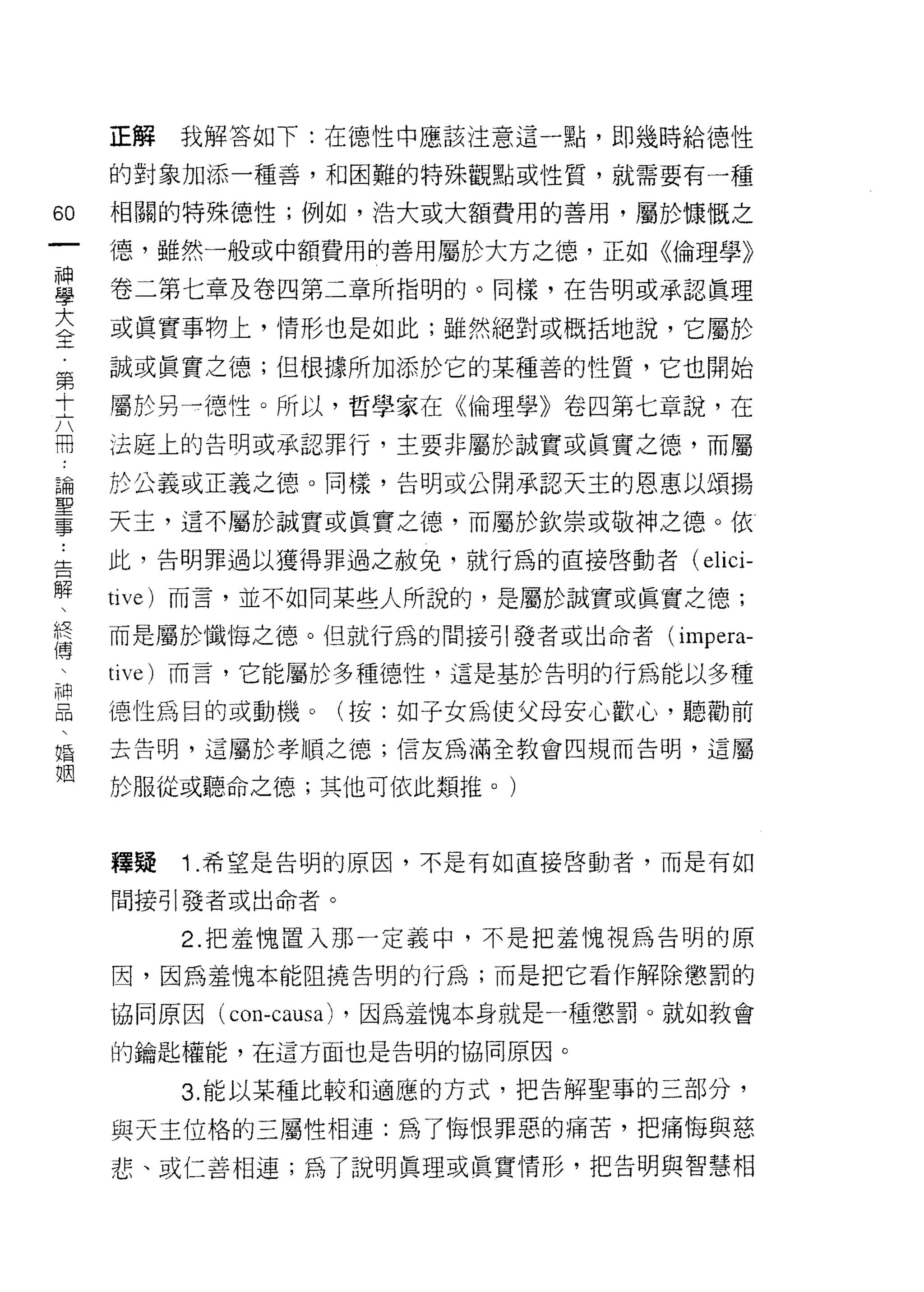 正解   我解答如下:在德性中應該注意這一點，即幾時給德性

     的對象加添一種善，和困難的特殊觀點或性質，就需要有一種

60   相關的特殊德性;例如，浩大或大額費用的善用，屬於慷慨之
一    德，雖然一般或中額費用的善用屬於大方之德，正如《倫理學》
神
學    卷二第七章及卷四第二章所指明的。同樣，在告明或承認真理

大    或真實事物上，情形也是如此;雖然絕對或概括地說，它屬於
全    誠或真實之德;但根據所加添於它的某種善的性質，它也開始
第    屬於另一德性。所以，哲學家在《倫理學》卷四第七章說，在
十
六    法庭上的告明或承認罪行，主要非屬於誠實或真實之德，而屬

冊    於公義或正義之德。同樣，告明或公開承認天主的恩惠以頌揚

論    天主，這不屬於誠實或真實之德，而屬於欽崇或敬神之德。依
聖    此，告明罪過以獲得罪過之赦免，就行為的直接啟動者(        elici-
事    tive) 而言，並不如同某些人所說的，是屬於誠實或真實之德;
，
告    而是屬於懺悔之德。但就行為的間接引發者或出命者 (imp巳ra­

解    tive) 而言，它能屬於多種德性，這是基於告明的行為能以多種

、    德性為目的或動機。(按:如子女為使父母安心歡心，聽勸前
假    去告明，這屬於孝順之德;信友為滿全教會四規而告明，這屬
傳    於服從或聽命之德;其他可依此類推。)
、
神
品    釋疑   1 .希望是告明的原因，不是有如直接啟動者，而是有如
、    間接引發者或出命者。

婚         2. 把羞愧置入那一定義中，不是把羞愧視為告明的原
姻    因，因為羞愧本能阻撓告明的行為;而是把它看作解除懲罰的

     協同原因( cOll-causa) ，因為羞愧本身就是可重懲罰。就如教會

     的鑰匙權能，在這方面也是告明的協同原因。

          3. 能以某種比較早日適應的方式，把告解聖事的三部分，

     與天主位格的三屬性相連:為了悔恨罪惡的痛苦，把痛悔與慈
     悲、或仁善相連;為了說明真理或真實情形，把告明與智慧相
 