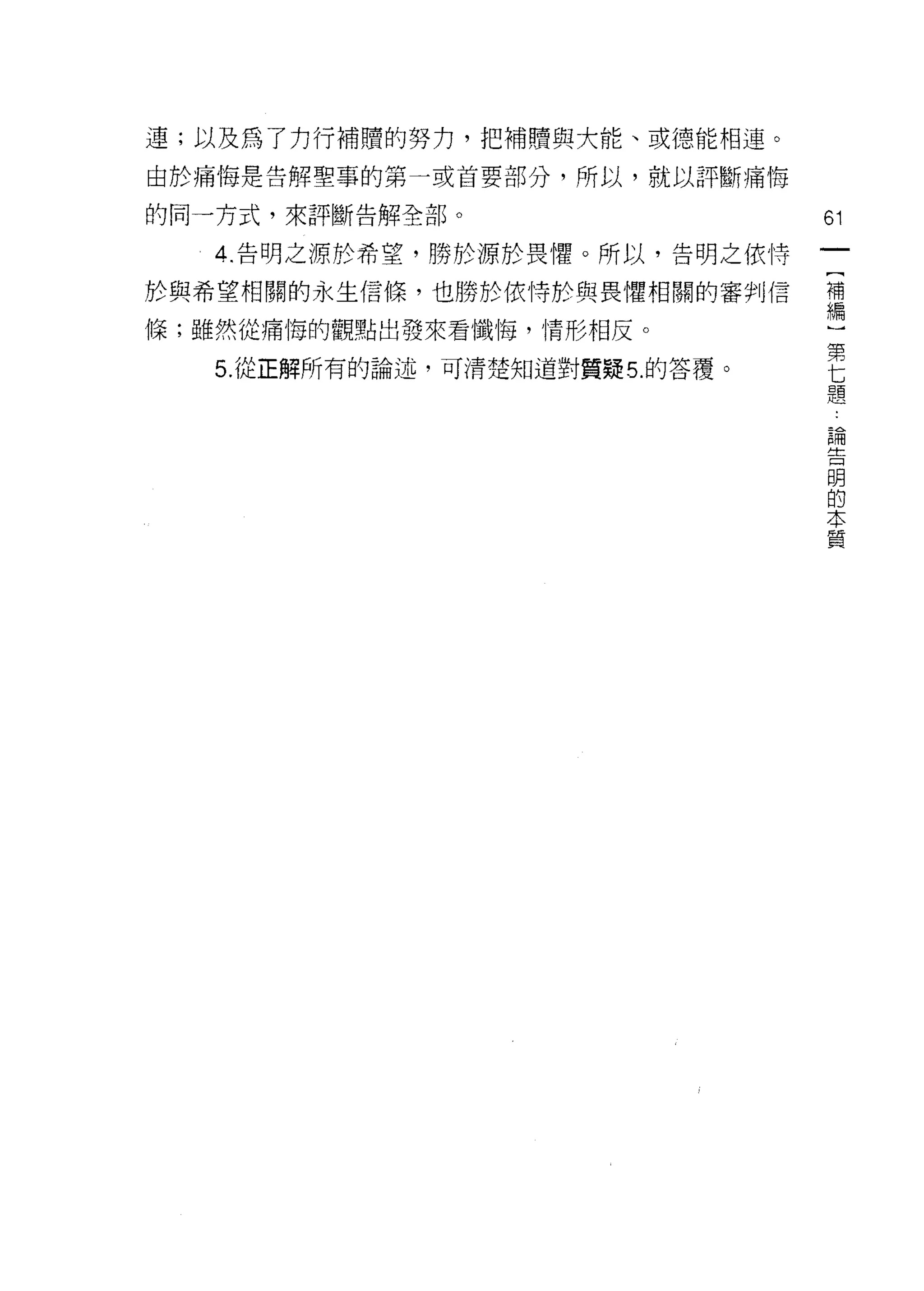 連;以及為了力行補贖的努力，把補贖與大能、或德能相連。
由於痛悔是告解聖事的第一或首要部分，所以，就以評斷痛悔

的同一方式，來評斷告解全部。                    61
   4 ‘告明之源於希望，勝於源於畏懼。所以，告明之依恃

於與希望相關的永生信條，也勝於依恃於與畏懼相關的審判信       補
                                  編

條;雖然從痛悔的觀點出發來看懺悔，情形相反。                 第
                                       七
   5. 從正解所有的論述，可清楚知道對質疑 5. 的答覆。        題

                                   論
                                   告
                                   閉
                                   的
                                   本
                                   質
 