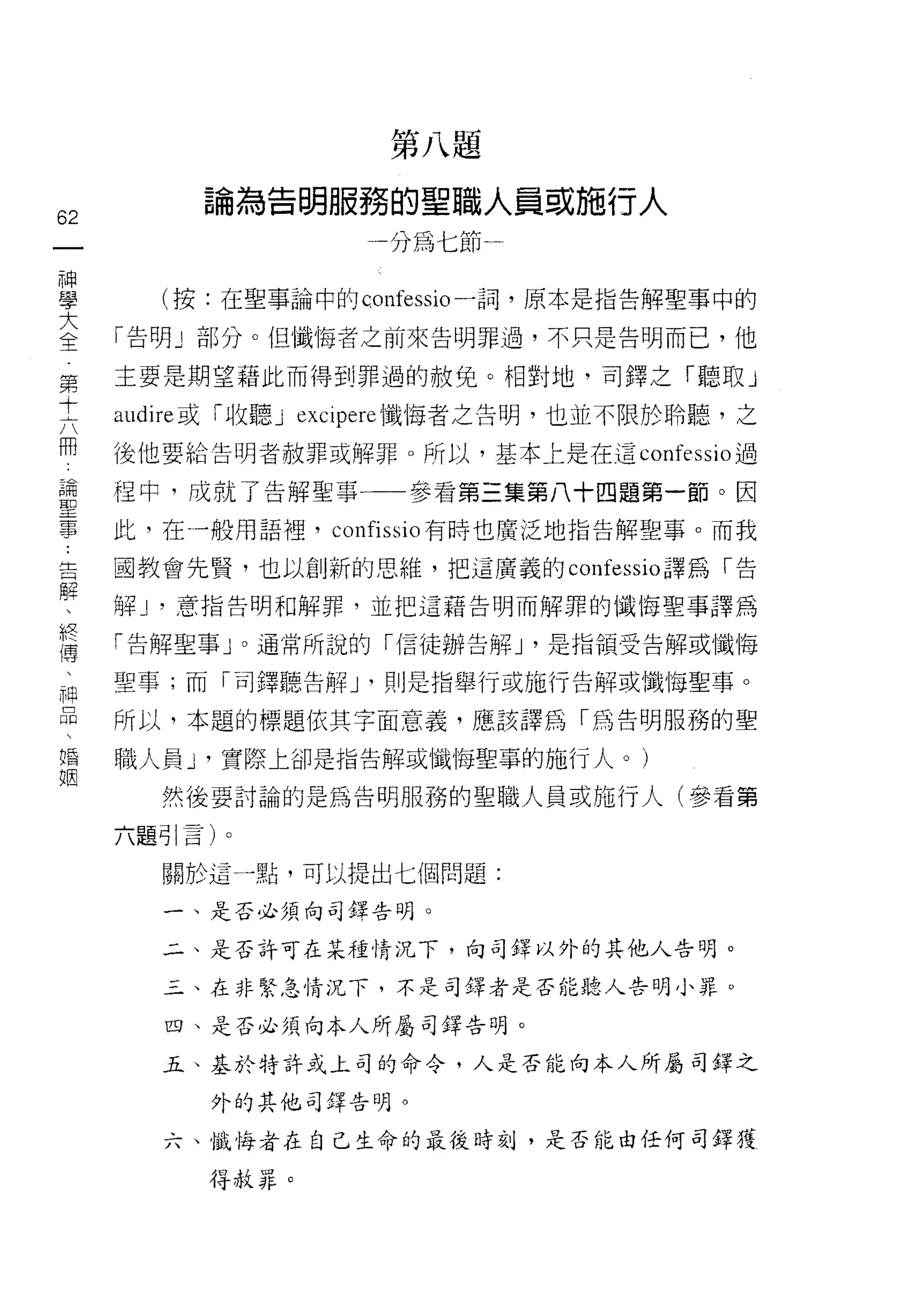 第八題
          論為告明服務的聖職人員或施行人
62
 一                  一分為七節一
 神
 學     (按:在聖事論中的c，onfessio 一詞，原本是指告解聖事中的

 大   「告明 J 部分。但懺悔者之前來告明罪過，不只是告明而己，他
 全   主要是期望藉此而得到罪過的赦免。相對地，司鐸之「聽取 J
 第
 十   a叫 lre 或「收聽 J eXCJpere 懺悔者之告明，也並不限於聆聽，之

 六   後他要給告明者赦罪或解罪。所以，基本上是在這 confessio 過
 冊   捏中，成就了告解聖事一一參看第三集第八十四題第一節。因
 論   此，在一般用語裡， confissio 有時也廣泛地指告解聖事。而我
 聖
 事   國教會先賢，也以創新的思維，把這廣義的 confessio 譯為「告

 ﹒   解 J '意指告明和解罪，並把這藉告明而解罪的幟悔聖事譯為

 告   「告解聖事 J 0 通常所說的「信徒辦告解 J '是指領受告解或懺悔
 解   聖事;而「司鐸聽告解 J '則是指舉行或施行告解或懺悔聖事。
 、
 終   所以，本題的標題依其字面意義，應該譯為「為告明服務的聖

 傳   職人員 y 實際上卻是指告解或懺悔聖草的施行人。)
 、     然後要討論的是為告明服務的聖職人員或施行人(參看第
 神   六題引言)。
 品
 、     關於這一點，可以提出七個問題:

 婚     一、是否必須向司鐸告明。

 姻     二、是否許可在某種情況下，向司鐸以外的其他人告明。

       乙、在非緊急情況下，不是司鐸者是否能聽人告明小罪。

        四、是否必須向本人所屬司鐸告明。

       五、基於特許式上司的命令，人是否能向本人所屬司鐸之

          外的其他司譯告明。

        六、懺悔者在自己生命的最後時刻，是否能由任何司鐸獲

          得赦罪。
 