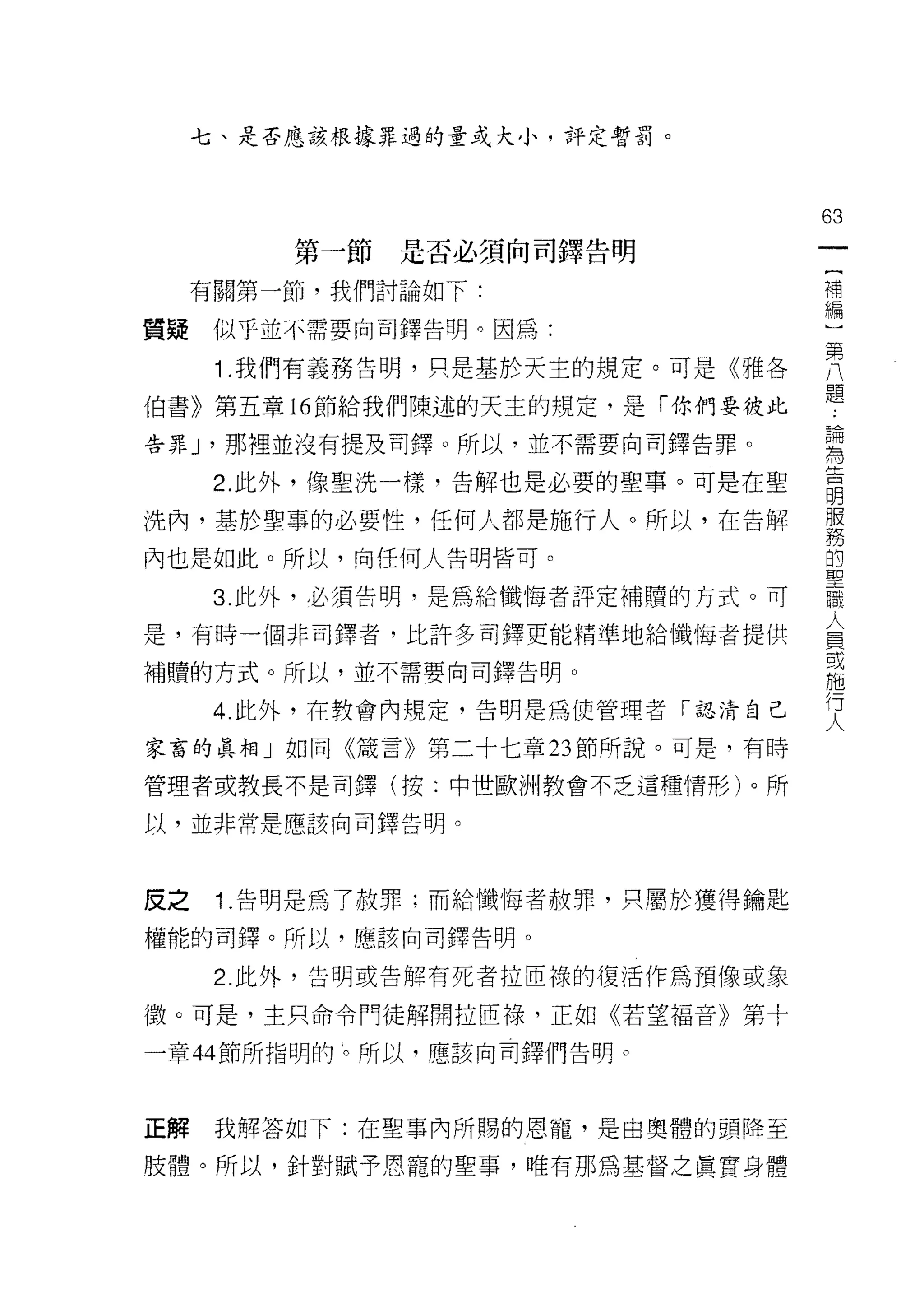 七、是否應該根據罪過的量或大小，評定暫罰。




                                   63
         第一節   是否必須向司鐸告明
                                    一
                                    {
     有關第一節，我們討論如下:
                                    補
質疑    似乎並不需要向司鐸告明。因為:               編
      1 .我們有義務告明，只是基於天主的規定。可是《雅各    )
                                    第
伯書》第五章的節給我們陳述的天主的規定，是「你們要彼此
                                    八
告罪 J '那裡並沒有提及司鐸。所以，並不需要向司鐸告罪。       題
      2. 此外，像聖洗一樣，告解也是必要的聖事。可是在聖    論
                                    為
洗內，基於聖事的必要性，任何人都是施行人。所以，在告解
                                    告
內也是如此。所以，向任何人告明皆可。                  明
      3. 此外，必須告明，是為給懺悔者評定補贖的方式。可    服
是，有時一個非司鐸者，比許多司鐸更能精準地給懺悔者提供
                                    務
                                    的
補贖的方式。所以，並不需要向司鐸告明。
                                    聖
      4. 此外，在教會內規定，告明是為使管理者「認清自己    職
家富的真相」如同《諾言》第二十七章 23 節所說。可是，有時      人
管理者或教長不是司鐸(按:中世歐洲教會不乏這種情形)。所
                                    員
                                    或
以，並非常是應該向司鐸告明。
                                    施
                                    行
皮之    1 .告明是為了赦罪;而給懺悔者赦罪，只屬於獲得鑰匙    人
權能的司鐸。所以，應該向司鐸告明。

      2. 此外，告明或告解有死者拉回祿的復活作為預像或象

{毀。可是，主只命令門徒解開拉回祿，正如《若望褔音》第十

一章 44 節所指明的 l。所以，應該向司鐸們告明。



正解    我解答如下:在聖事內所賜的恩寵，是由奧體的頭降至

肢體。所以，針對賦予恩寵的聖事，唯有那為基督之貫實身體
 
