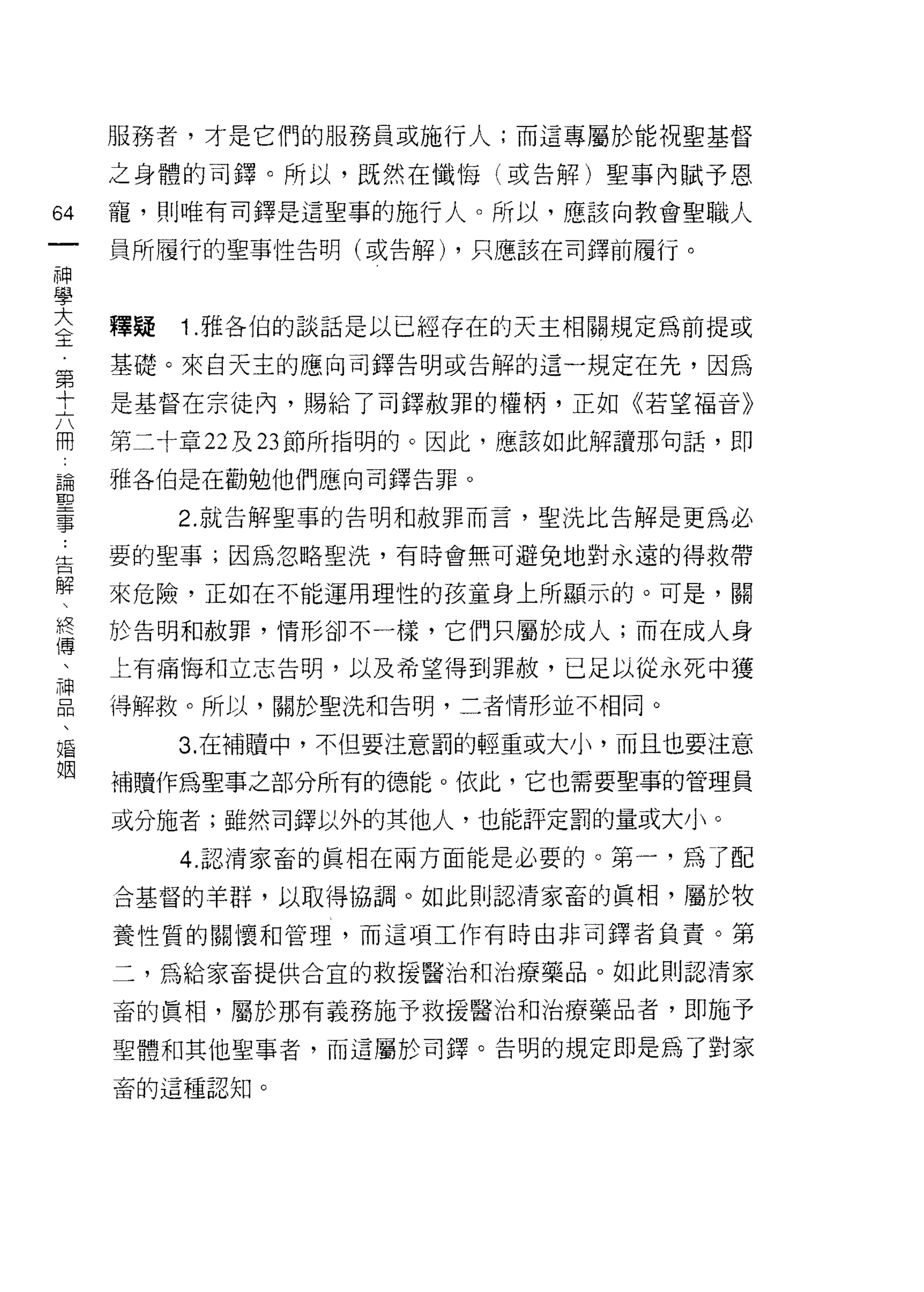 服務者，才是它們的服務員或施行人;而這專屬於能祝聖基督

     之身體的司鐸。所以，既然在懺↑每(或告解)聖事內賦予恩

64   寵， ~IJ 唯有司鐸是這聖事的施行人。所以，應該向教會聖職人
一    員所履行的聖事性告明(或告解) ，只應該在司鐸前履行。
神
學
大    釋疑   1 .雅各伯的談話是以已經存在的天主相關規定為前提或
全    基礎。來白天主的應向司鐸告明或告解的這一規定在先，因為
第    是基督在宗徒內，賜給了司鐸赦罪的權柄，正如《若望福音》
十
六    第二十章 22 及 23 節所指明的。因此，應該如此解讀那句話，即

開    雅各伯是在勸勉他們應向司鐸告罪。

論         2. 就告解聖事的告明和赦罪而言，聖洗比告解是更為必
聖    要的聖事;因為忽略聖洗，有時會無可避免地對永遠的得救帶
事
告    來危險，正如在不能運用理性的孩童身上所顯示的。可是，關

解    於告明和赦罪，情形卻不一樣，它們只屬於成人;而在成人身
、    上有痛悔和立志告明，以及希望得到罪赦，已是以從永死中獲
終    得解救。所以，關於堅洗和告明，二者情形並不相同。
傳
          3. 在補贖中，不但要注意罰的輕重或大小，而且也要注意
、
神    補贖作為聖事之部分所有的德能。依此，它也需要聖事的管理員

品    或分施者;雖然司鐸以外的其他人，也能評定罰的量或大小。
、         4.g.忍清家畜的真相在兩方面能是必要的。第一，為了配
婚
     合基督的羊群，以取得協調。如此則認清家畜的真相，屬於牧
姻
     養性質的關懷和管理，而這項工作有時由非司鐸者負責。第

     二，為給家畜提供合宜的救援醫治和治療藥品。如此則認清家

     畜的真相，屬於那有義務施予救援醫治和治療藥品者，即施予

     聖體和其他聖事者，而這屬於司鐸。告明的規定即是為了對家

     畜的這種認知。
 
