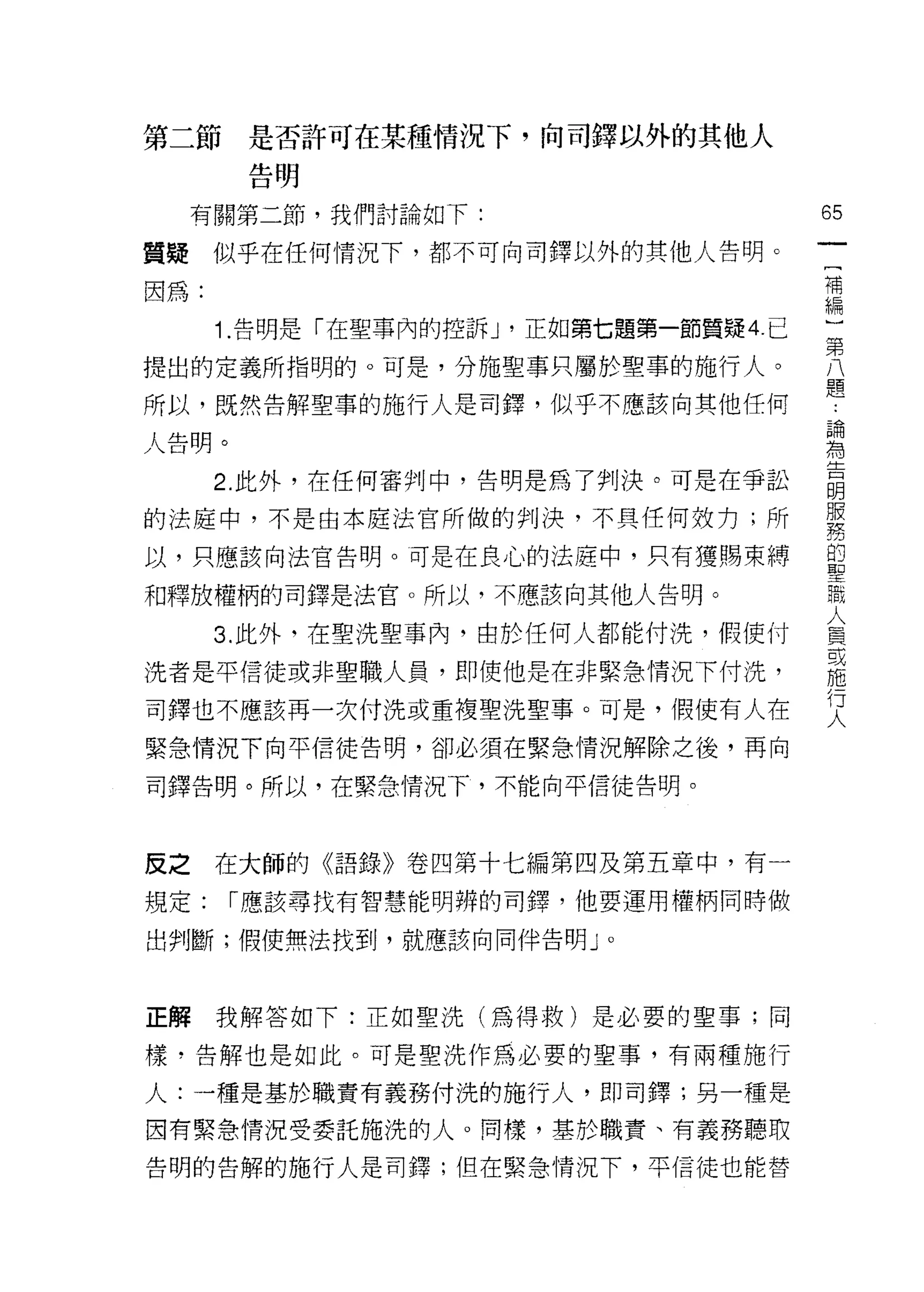 第二節    是否許可在某種情況下，向司鐸以外的其他人
       告明

     有關第二節，我們討論如下:                         65
                                            一
質聽    似乎在任何情況下，都不可向司鐸以外的其他人告明。
                                            [
因為:                                         補
      1.告明是「在聖事內的控訴 J   '正如第七題第一節質疑 4. 已    編
提出的定義所指明的。可是，分施聖事只屬於聖事的施行人。
                                            }
                                            第
所以，既然告解聖事的施行人是司鐸，似乎不應該向其他任何                 八
人告明。                                        題
      2. 此外，在任何審判中，告明是為了判決。可是在爭訟            論
                                            為
的法庭中，不是由本庭法官所做的判決，不具任何效力;所
                                            告
以，只應該向法官告明。可是在良心的法庭中，只有獲賜束縛                 明
和釋放權柄的司鐸是法官。所以，不應該向其他人告明。                   服
      3. 此外，在聖洗聖事內，由於任何人都能付洗，假使付
                                            務
                                            的
洗者是平信徒或非聖職人員，即使他是在非緊急情況下付洗，                 聖
司鐸也不應該再一次付洗或重複聖洗聖事。可是，假使有人在                 職
緊急情況下向平信徒告明，卻必須在緊急情況解除之後，再向
                                            人
                                            員
司鐸告明。所以，在緊急情況下，不能向平信徒告明。
                                            或
                                            施
皮之在大師的《語錄》卷四第十七編第四及第五章中，有一                  行
                                            人
規定:    r 應該尋找有智慧能明辨的司鐸，他要運用權柄同時做

出判斷;假使無法找到，就應該向同伴告明 J        0




正解我解答如下:正如聖洗(為得救)是必要的聖事;同

樣，告解也是如此。可是聖洗作為必要的聖事，有兩種施行

人:一種是基於職責有義務付洗的施行人，即司鐸;另一種是

因有緊急情況受委託施洗的人。同樣，基於職責、有義務聽取

告明的告解的施行人是司鐸;但在緊急情況下，平信徒也能替
 