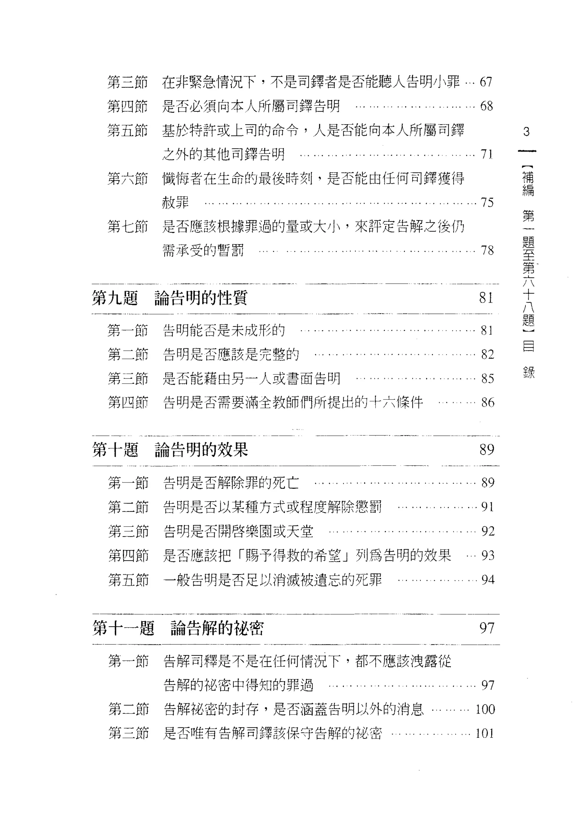 第三節   在非緊急情況下，不是司鐸者是否能聽人告明小罪‘的

第四節   是否必須向本人所屬司鐸告明              .. . . . . . . . . . . ... . . 68

第五節   基於特許或上司的命令，人是否能向本人所屬司鐸                                                             3
      之外的其他司鐸告明
                                                                                         [
第六節懺悔者在生命的最後時刻，是否能由任何司鐸獲得                                                                補
                                                                                         編
      赦罪           ....... ..... ... ... .....          . .... .75                       第
                                                                                         一
第七節   是否應該根據罪過的量或大小，來評定告解之後仍                                                             題
                                                                                         至
      需承受的暫罰                                                        78                   第
                                                                                         六
                                                                                         十
                                                                                         八
第九題論告明的性質                                                           81                   題
                                                                                         )
第一節   告明能否是未成形的
                                                                     O
                                                                     A
                                                                             1
                                                                             i           目
                                                                                         錄
                                                                             A
                                                                     U
                                                                     O
                                                                                 而
                                                                         叮
第二節   告明是否應該是完整的                                                         叮
                                                                                 /
                                                                         叮
                                                                                 戶
                                                                                 戶
                                                                                 、
第三節   是否能藉由另一人或書面告明                                                                  J



第凹節   告明是否需要滿全教師們所提出的卡六條件                                           86


第十題論告明的效果                                                           89

第一節   告明是否解除罪的死亡             i   .‘                                 89
第二節   告明是否以某種方式或程度解除懲罰                  。舟. • • • • •             .91

第三節   告明是否開啟樂園或天堂                              ,        。           但

第四節是否應該把「賜予得救的希望」列為告明的故果                                            列

第五節   一般告明是否足以消滅被遺忘的死罪                                        。      94



第十一題論告解的祕密                                                          97

第一節   告解司釋是不是在任何情況下，都不應該洩露從

      告解的裕密中得知的罪過                                  .. . . . . ...   97
第二節   告解祕密的封存，是否涵蓋告明以外的消息                                           100

第三節   是否唯有告解司鐸該保守告解的祕密                                              101
 