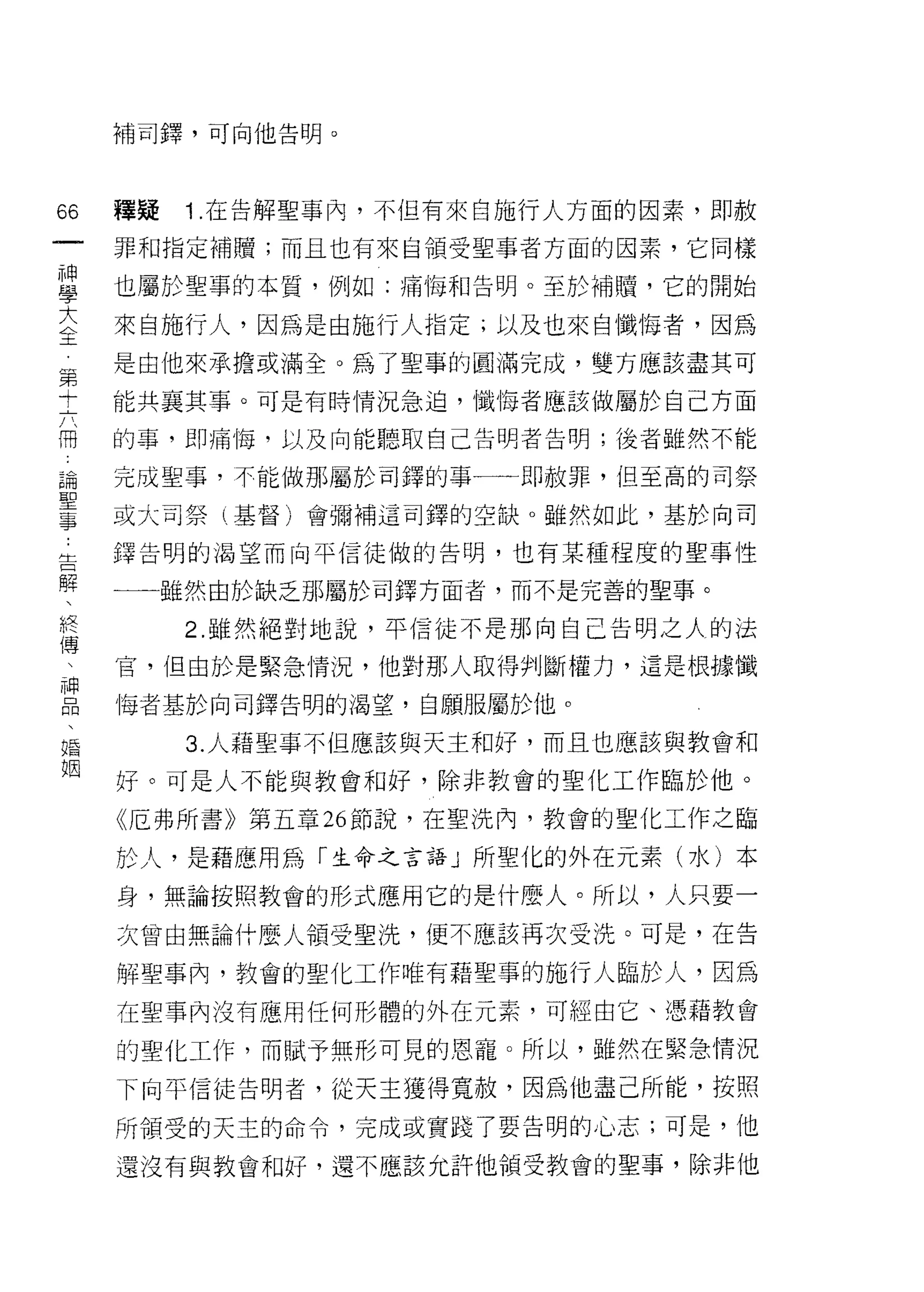 補司鐸，可向他告明。




66   種疑   1 .在告解聖事內，不但有來自施行人方面的因素，即赦
一    罪和指定補贖;而且也有來自領受聖事者方面的因素，它同樣
神
學    也屬於聖事的本質，例如:痛悔和告明。至於補贖，它的開始

大    來自施行人，因為是由施行人指定;以及也來自懺悔者，因為
全    是由他來承擔或滿全。為了聖事的圓滿完成，雙方應該盡其可
第    能共襄其事。可是有時情況急迫，懺悔者應該做屬於自己方面
十
六    的事，即痛悔，以及向能聽取自己告明者告明;後者雖然不能

冊    完成聖事，不能做那屬於司鐸的事一一即赦罪，但至高的司祭
論    或大司祭(基督)會彌補這司鐸的空缺。雖然如此，基於向司
聖    鐸告明的渴望而向平信徒做的告明，也有某種程度的聖事性
事
告    一一雖然由於缺之那屬於司鐸方面者，而不是完善的聖事。

解         2. 雖然絕對地說，平信徒不是那向自己告明之人的法
、    官，但由於是緊急情況，他對那人取得判斷權力，這是根據懺
終    悔者基於向司鐸告明的渴望，自願服屬於他。
傳
、         3. 人藉聖事不但應該與天主和好，而且也應該與教會和

神    好。可是人不能與教會和好，除非教會的聖化工作臨於他。

品    《厄弗所書》第五章 26 節說，在聖洗內，教會的聖化工作之臨
、    於人，是藉應用為「生命之言語」所聖化的外在元素(水)本
婚
姻    身，無論按照教會的形式應用它的是什麼人。所以，人只要一

     次會由無論什麼人領受聖洗，便不應該再次受洗。可是，在告

     解聖事內，教會的聖化工作唯有藉聖事的施行人臨於人，因為
     在聖事內沒有應用任何形體的外在元素，可經由它、憑藉教會

     的聖化工作，而賦予無形可見的恩寵。所以，雖然在緊急情況
     下向平信徒告明者，從天主獲得寬赦，因為他盡己所能，按照

     所領受的天主的命令，完成或實踐了要告明的心志;可是，他

     還沒有與教會和好，還不應該允許他領受教會的聖事，除非他
 