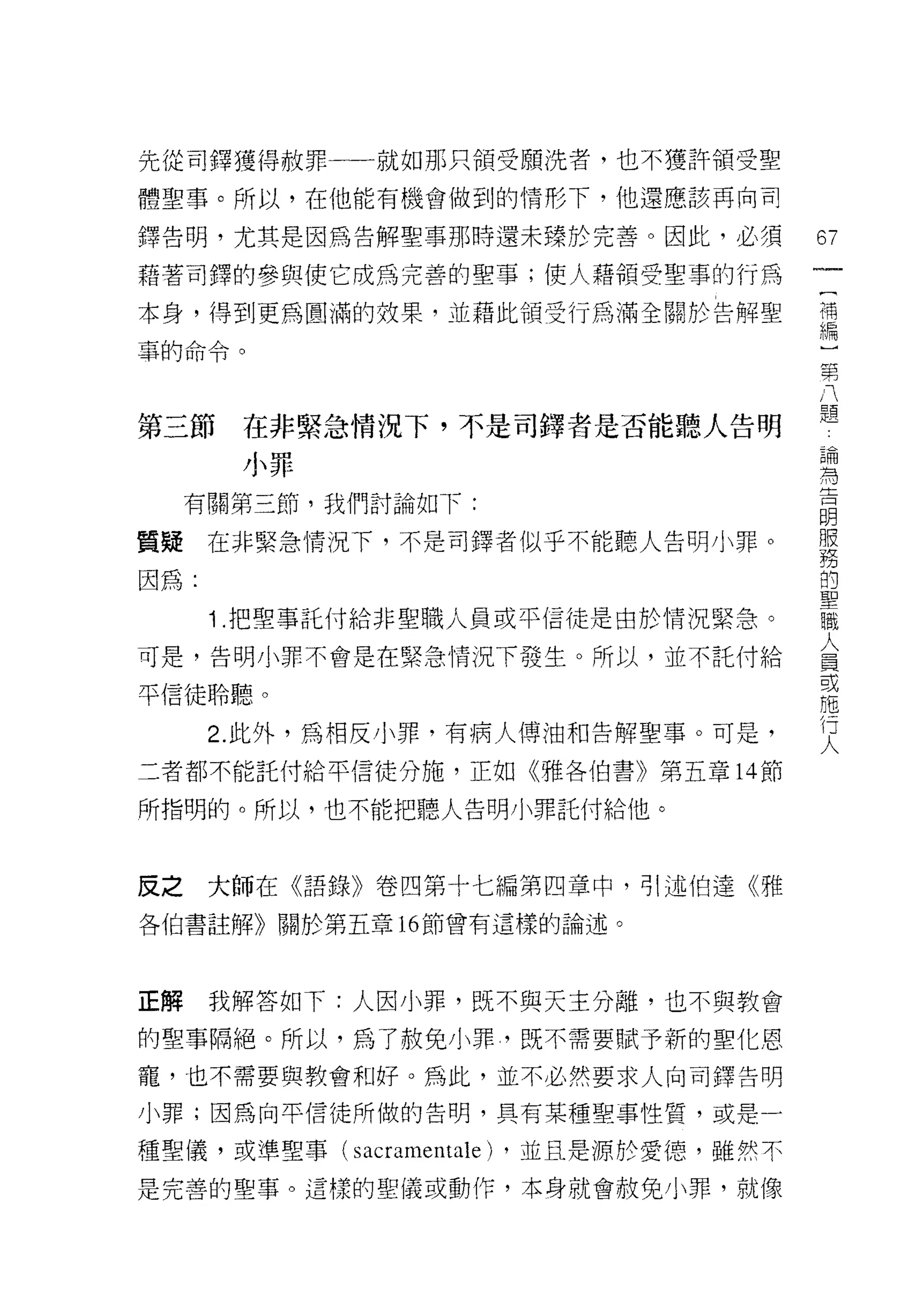 先從司鐸獲得赦罪一一就如那只領受願洗者，也不獲許領受聖
體聖事。所以，在他能有機會做到的情形下，他還應該再向司

鐸告明，尤其是因為告解聖事那時還未臻於完善。因此，必須                67
藉著司鐸的參與使它成為完善的聖事;使人藉領受聖事的行為
                                           一
                                           {
本身，得到更為圓滿的效果，並藉此頡受行為滿全關於告解聖                補
車的命令。                                      編
                                           )
                                           第
第三節    在非緊急情況下，不是司鐸者是否能聽人告明
                                           八論
       小罪                                  題 為吉
     有關第三節，我們討論如下:                             明
                                               服
質疑在非緊急情況下，不是司鐸者似乎不能聽人告明小罪。                     務
                                               的
因為:                                            聖
                                               職
      1 .把聖事託付給非聖職人員或平信徒是由於情況緊急。               人
                                               員
可是，告明小罪不會是在緊急情況下發生。所以，並不託付給                    或
                                               施
平信徒聆聽。                                         行
                                               人
      2. 此外，為相反小罪，有病人傅油和告解聖事。可是，

二者都不能託付給平信徒分施，正如《雅各伯書》第五章 14 節

所指明的。所以，也不能把聽人告明小罪託付給他。



反之大師在《語錄》卷四第十七編第四章中，引述伯達《雅
各伯書註解》關於第五章 16 節曾有這樣的論述。




正解    我解答如下:人因小罪，既不與天主分離，也不與教會

的聖事隔絕。所以，為了赦免小罪，既不需要賦予新的聖化恩

寵，也不需要與教會和好。為此，並不必然要求人向司鐸告明

小罪;因為向平信徒所做的告明，具有某種聖事性質，或是一

種聖儀，或準聖事(   sacramentale)   ，並且是源於愛德，雖然不
是完善的聖事。這樣的聖儀或動作，本身就會赦免小罪，就像
 