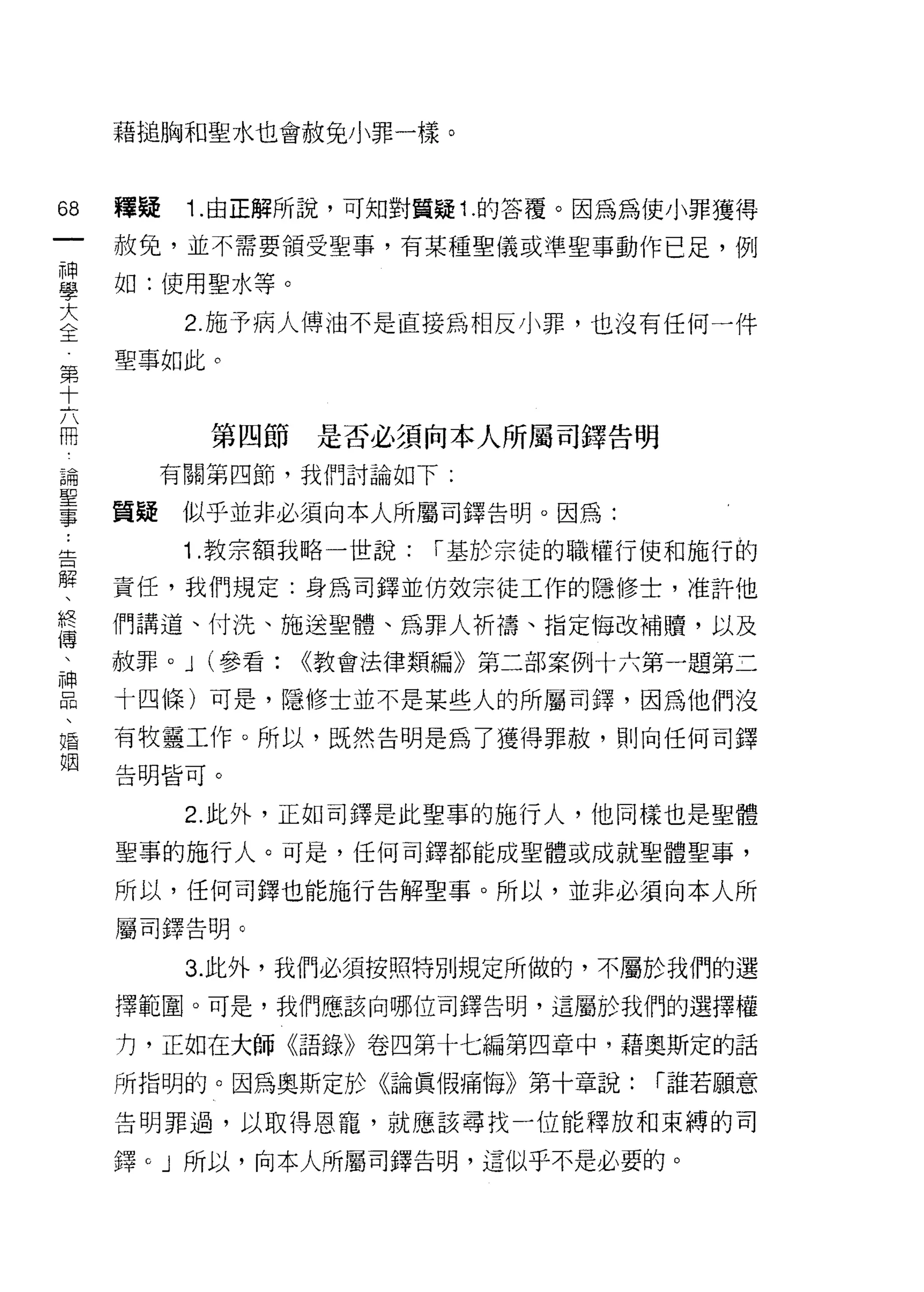 藉槌胸和聖水也會赦免小罪一樣。



68   釋疑    Î. 由正解所說，可知對質疑 1 .的答覆。因為為使小罪獲得
一    赦免，並不需要領受聖事，有某種聖儀或準聖事動作已足，例
神
學    如:使用聖水等。

大          2. 施予病人傅油不是直接為相反小罪，也沒有任何一件
全    聖事如此。
第
十
六           第四節   是否必須向本人所屬司鐸告明

冊         有關第四節，我們討論如下:

論    質疑    似平並非必須向本人所屬司鐸告明。因為:
聖          Î .教宗額我略一世說:   1"基於宗徒的職權行使和施行的
事
﹒    責任，我們規定:身為司鐸並仿效宗徒工作的隱修士，准許他

告    們講道、付洗、施送聖體、為罪人析禱、指定悔改補贖，以及
解    赦罪。 J (參看:   ((教會法律類編》第二部案例十六第一題第三
、    十四條)可是，隱修士並不是某些人的所屬司鐸，因為他們沒
終
     有牧靈工作。所以，既然告明是為了獲得罪赦，買 IJ 向任何司鐸
傳
、    告明皆可。


神          2. 此外，正如司鐸是此聖事的施行人，他同樣也是堅體
品    聖事的施行人。可是，任何司鐸都能成聖體或成就聖體聖事，
、
     所以，任何司鐸也能施行告解聖事。所以，並非必須向本人所
婚
姻    屬司鐸告明。

           3. 此外，我們必須按照特別規定所做的，不屬於我們的選

     擇範圈。可是，我們應該向哪位司鐸告明，這屬於我們的選擇權

     力，正如在大師《語錄》卷四第十七編第四章中，藉奧斯定的話

     所指明的。因為奧斯定於《論真假痛悔》第十章說:        1"誰若願意

     告明罪過，以取得恩寵，就應該尋找一位能釋放和束縛的司

     鐸。」所以，向本人所屬司鐸告明，這似乎不是必要的。
 