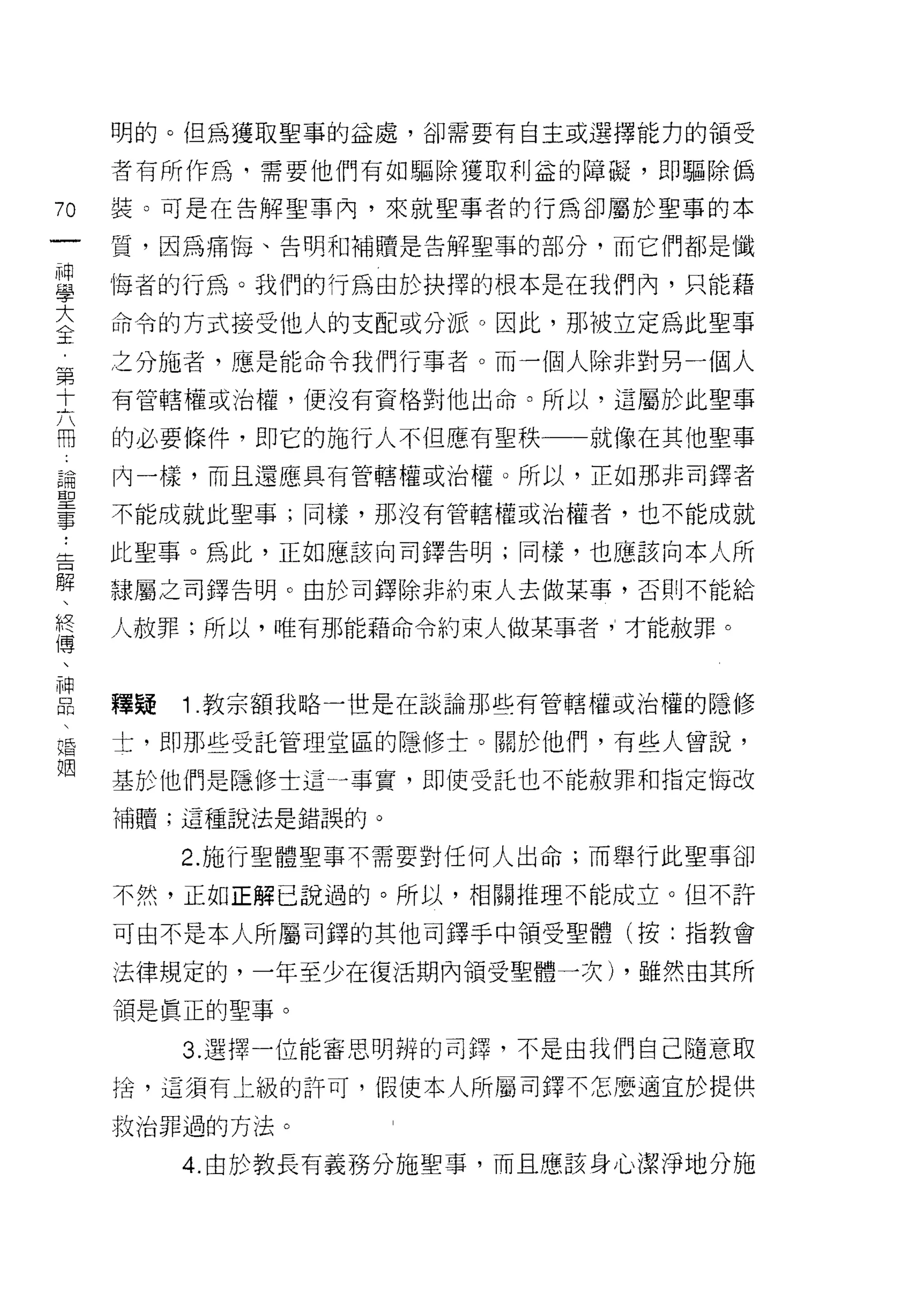 明的。但為獲取聖事的益處，卻需要有自主或選擇能力的領受

        者有所作為司需要他們有如驅除獲取利益的障礙，即驅除偽

70      裝。可是在告解聖事內，來就聖事者的行為卻屬於聖事的本
一       質，因為痛悔、告明和補贖是告解聖辜的部分，而它們都是懺
神
學       悔者的行為。我們的行為由於抉擇的根本是在我們內，只能藉

大       命令的方式接受他人的支配或分派。因此，那被立定為此聖事
全       之分施者，應是能命令我們行事者。而一個人除非對男一個人
第       有管轄權或治權，便沒有資格對他出命。所以，這屬於此聖事
十
六       的必要條件，即它的施行人不但應有聖秩一一就像在其他聖事

用       內一樣，而且還應具有管轄權或治權。所以，正如那非司鐸者
論       不能成就此聖事;同樣，那沒有管轄權或治權者，也不能成就
聖告 ..   此聖事。為此，正如應該向司鐸告明;同樣，也應該向本人所
事解
、       隸屬之司鐸告明。由於司鐸除非約束人去做某事，否則不能給
終
傳       人赦罪;所以，唯有那能藉命令約束人做某事者"才能赦罪。
、
神
品
       釋疑   1 教宗額我略一世是在談論那些有管轄權或治權的隱修
婚
姻       士，即那些受託管理堂區的隱修士。關於他們，有些人曾說，

        基於他們是隱修士這一事實，即使受託也不能赦罪和指定悔改

        補贖;這種說法是錯誤的。

             2. 施行聖體聖事不需要對任何人出命;而舉行此聖事卻

        不然，正如正解己說過的。所以，相關推理不能成立。但不許

        可由不是本人所屬司鐸的其他司鐸手中領受聖體(按:指教會

        法律規定的，一年至少在復活期內領受聖體一次) ，雖然由其所

        領是真正的聖事。

             3. 選擇一位能審思明辨的司鐸，不是由我們自己隨意取
        拾，這須有上級的訐可，假使本人所屬司鐸不怎麼適宜於提供

        救治罪過的方法。

             4. 由於教長有義務分施聖事，而且應該身心潔淨地分施
 