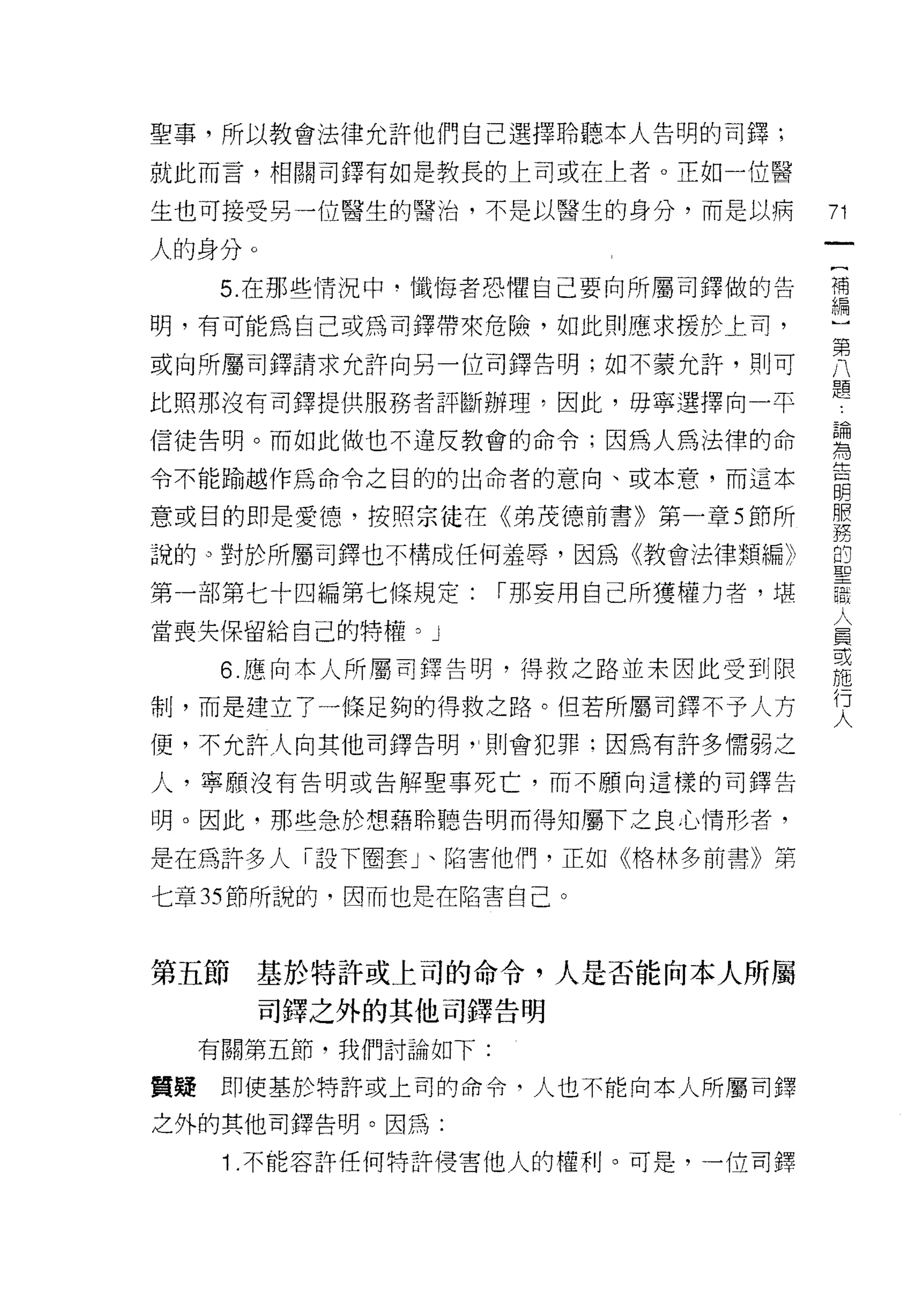 聖事，所以教會法律允許他們自己選擇聆聽本人告明的司鐸;
就此而言，相關司鐸有如是教長的上司或在上者。正如一位醫

生也可接受另一位醫生的醫治，不是以醫生的身分，而是以病        71
                                    一
人的身分。
                                    {
   5. 在那些情況中﹒懺悔者恐懼自己要向所屬司鐸做的告
                                    補
明，有可能為自己或為司鐸帶來危險，如此買 IJ 應求援於上司，     編
或向所屬司鐸請求允許向另一位司鐸告明;如不蒙允許，則可         )
比照那沒有司鐸提供服務者評斷辦理，因此，毋寧選擇向一平
                                    第
                                    八
信徒告明。而如此做也不違反教會的命令;因為人為法律的命
                                    題
令不能愉越作為命令之目的的出命者的意向、或本意，而這本         論
意或目的即是愛德，按照宗徒在《弟茂德前書》第一章 5 節所       為
說的。對於所屬司鐸也不構成任何羞辱，因為《教會法律類編》
                                    告
                                    明
第一部第七十四編第七條規定:    r 那妄用自己所獲權力者，堪    服
當喪失保留給自己的特權。」                       務
   6. 應向本人所屬司鐸告明，得救之路並末因此受到限        的
制，而是建立了一條足夠的得救之路。但若所屬司鐸不予人方
                                    聖
                                    路
便，不允許人向其他司鐸告明"則會犯罪;因為有許多懦弱之
                                    人
人，寧願沒有告明或告解聖事死亡，而不願向這樣的司鐸告          員
明。因此，那些急於想藉聆聽告明而得知屬下之良心情形者，         或
是在為許多人「設下圈套」、陷害他們，正如《格林多前書》第
                                    施
                                    行
七章 35 節所說的，因而也是在陷害自己。
                                    人

第五節   基於特許或上司的命令，人是否能向本人所屬
        司鐸之外的其他司鐸告明

  有關第五節，我們討論如下:

質疑即使基於特許或上司的命令，人也不能向本人所屬司鐸

之外的其他司鐸告明。因為:

   1 .不能容許任何特許侵害他人的權利。可是，一位司鐸
 
