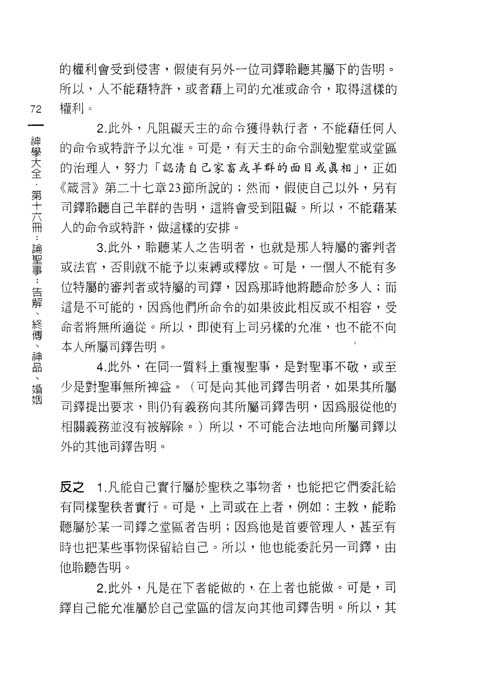 的權利會受到侵害，假使有另外一位司鐸聆聽其屬下的告明。

     所以，人不能藉特許，或者藉上司的允准或命令，取得這樣的

72   權利 c
一           2. 此外，凡阻礙天主的命令獲得執行者，不能藉任何人
神
學    的命令或特訐予以允准。可是，有天主的命令訓勉聖堂或堂區

大    的治理人，努力「認清自己家畜或羊群的面目或真相 J ·正如

全    《接言》第二十七章 23 節所說的;然而，假使自己以外，另有
第    司鐸聆聽自己羊群的告明，這將會受到阻礙。所以，不能藉某
十
六    人的命令或特許，做這樣的安排。

冊           3. 此外，聆聽某人之告明者，也就是那人特屬的審判者
論    或法官，否則就不能予以束縛或釋放。可是，一個人不能有多
聖    位特屬的審判者或特屬的司鐸，因為那時他將聽命於多人;而
事
﹒    這是不可能的，因為他們所命令的如果彼此相反或不相容，受

告    命者將無所適從。所以，即使有上司另樣的允准，也不能不向

解    本人所屬司鐸告明。
、           4. 此外，在同一質料上重複聖事，是對聖事不敬，或至
終
傅    少是對聖事無所梅益。(可是向其他司鐸告明者，如果其所屬

、    司鐸提出要求，貝 IJ 仍有義務向其所屬司鐸告明，因為服從他的

神    相關義務並沒有被解除。)所以，不可能合法地向所屬司鐸以
品    外的其他司鐸告明。
、
婚
姻    皮之     1 .凡能自己實行屬於聖秩之事物者，也能把它們委託給
     有同樣聖秩者實行。可是，上司或在上者，例如:主教，能聆

     聽屬於某一司鐸之堂區者告明;因為他是首要管理人，甚至有

     時也把某些事物保留給自己。所以，他也能委託另一司鐸，由

     他聆聽告明。

            2. 此外，凡是在下者能做的"在上者也能做。可是，司
     鐸自己能允准屬於自己堂區的信友向其他司鐸告明。所以，其
 