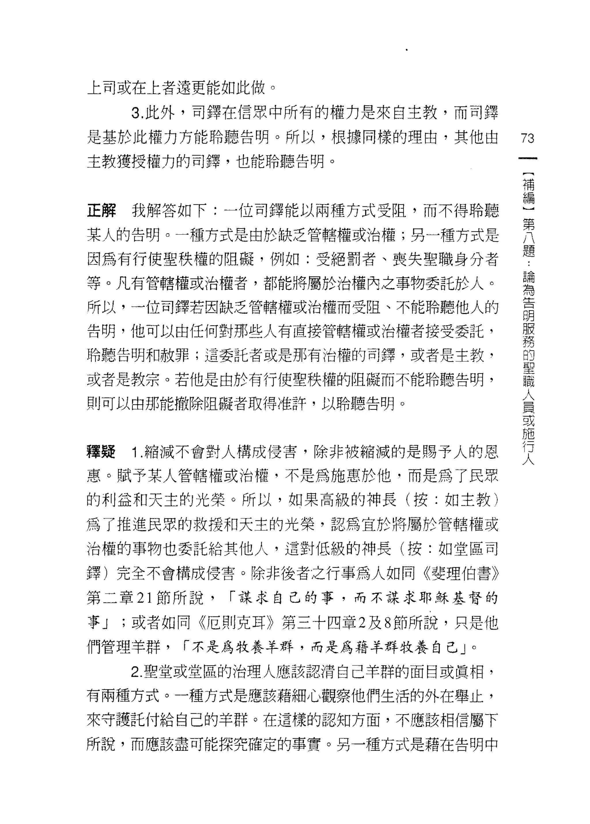 上司或在上者還更能如此做。

     3. 此外，司鐸在信眾中所有的權力是來自主教，而司鐸

是基於此權力方能聆聽告明。所以，根據同樣的理由，其他由           73
主教獲授權力的司鐸，也能聆聽告明。
                                       一
                                       {
                                       補
正解   我解答如下:一位司鐸能以兩種方式受阻，而不得聆聽          編
某人的告明。一種方式是由於缺乏管轄權或治權;另一種方式是
                                       ]
                                       第
因為有行使聖秩權的阻礙，例如:受絕罰者、喪失聖職身分者
                                       八
等。凡有管轄權或治權者，都能將屬於治權內之事物委託於人。           題
所以，一位司鐸若因缺乏管轄權或治權而受阻、不能聆聽他人的           論
告明，他可以由任何對那些人有直接管轄權或治權者接受委託，
                                       為
                                       告
聆聽告明和赦罪;這委託者或是那有治權的司擇，或者是主教‘
                                       明
或者是教宗。若他是由於有行使聖秩權的阻礙而不能聆聽告明，           服
則可以由那能撤除阻礙者取得准許，以聆聽告明。
                                       梧
                                       的
                                       聖
釋疑   1 .縮減不會對人構成侵害，除非被縮減的是賜予人的恩        職
惠。賦予某人管轄權或治權，不是為施惠於他，而是為了民眾            人
的利益和天主的光榮。所以，如果高級的神長(按:如主教)
                                       員
                                       或
為了推進民眾的救援和天主的光榮，認為宜於將屬於管轄權或            施
治權的事物也委託給其他人，這對低級的神長(按:如堂區司            行
擇)完全不會構成侵害。除非後者之行車為人如同《斐理伯書》           人
第二章 21 節所說，   ["謀求自己的事，而不謀求耶穌基督的

事J   ;或者如同《厄則克耳》第三十四章 2 及 8 節所說，只是他

們管理羊群，   ["不是為牧養羊群，而是為藉羊群牧養自己」。

     2. 聖堂或堂區的治理人應該認清自己羊群的面目或真相，

有兩種方式。一種方式是應該藉細心觀察他們生活的外在舉止，

來守護託付給自己的羊群。在這樣的認知方面，不應該相信屬下

所說，而應該盡可能探究確定的事實。另一種方式是藉在告明中
 