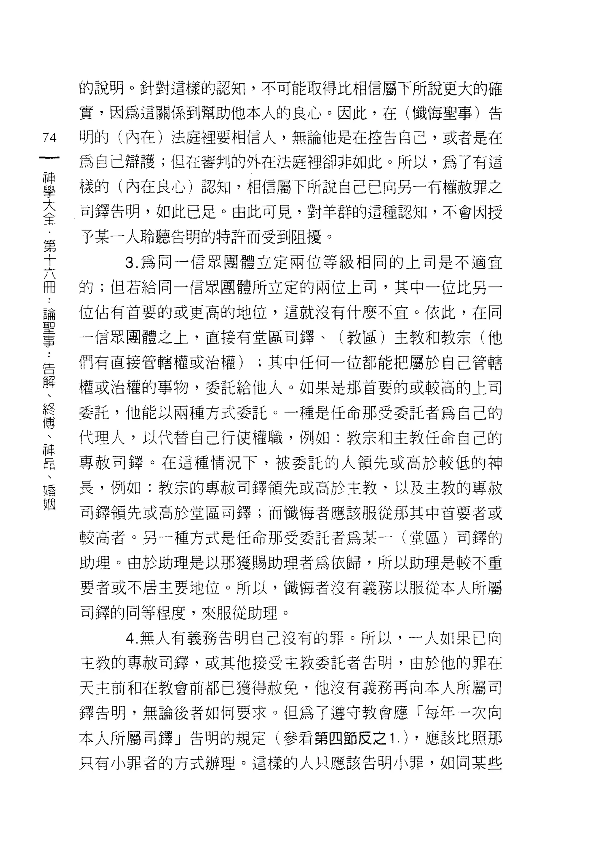 的說明。針對這樣的認知，不可能取得比相信屬下所說更大的確

    實，因為這關係到幫助他本人的良心。因此，在(懺悔聖事)告
九   明的(內在)法庭裡要相信人，無論他是在控告自己，或者是在
一
神   為自己辯護;但在審判的外在法庭裡卻非如此。所以，為了有這

學   樣的(內在良心)認知，相信屬下所說自己已向另一有權赦罪之

大   司鐸告明，如此已足。由此可見，對羊群的這種認知，不會因授
全   予某一人聆聽告明的特訐而受到阻擾。
第      3. 為同一信眾團體立定兩位等級相同的上司是不適宜
十
六   的;但若給同一信眾團體所立定的兩位上司，其中一位比另一

冊   位{占有首要的或更高的地位，這就沒有什麼不宜。依此，在同

論   一信眾團體之上，直接有堂區司鐸、(教區)主教和教宗(他
聖   們有直接管轄權或治權)   ;其中任何一位都能把屬於自己管轄
事   權或治權的事物，委託給他人。如果是那首要的或較高的上司
告
解   委託，他能以兩種方式委託。一種是任命那受委託者為自己的

、   代理人，以代替自己行使權職，例如:教京和主教任命自己的
終   專赦司鐸。在這種情況下，被委託的人領先或高於較低的神
傅   長，例如:教宗的專赦司鐸領先或高於主教，以及主教的專赦
、   司鐸領先或高於堂區司鐸;而懺悔者應該服從那其中首要者或
神
品   較高者。另一種方式是任命那受委託者為某一(堂區)司鐸的

、   助理。由於助理是以那獲賜助理者為依歸，所以助理是較不重
婚   要者或不居主要地位。所以， '1鐵悔者沒有義務以服從本人所屬
姻   司鐸的同等程度，來服從助理。

       4. 無人有義務告明自己沒有的罪。所以，一人如果已向
    主教的專赦司鐸，或其他接受主教委託者告明，由於他的罪在

    天主前和在教會前都已獲得赦免，他沒有義務再向本人所屬司

    鐸告明，無論後者如何要求。但為了遵守教會應「每年一次向

    本人所屬司鐸」告明的規定(參看第四節皮之 1   .) ，應該比照那
    只有小罪者的方式辦理。這樣的人只應該告明小罪，如同某些
 