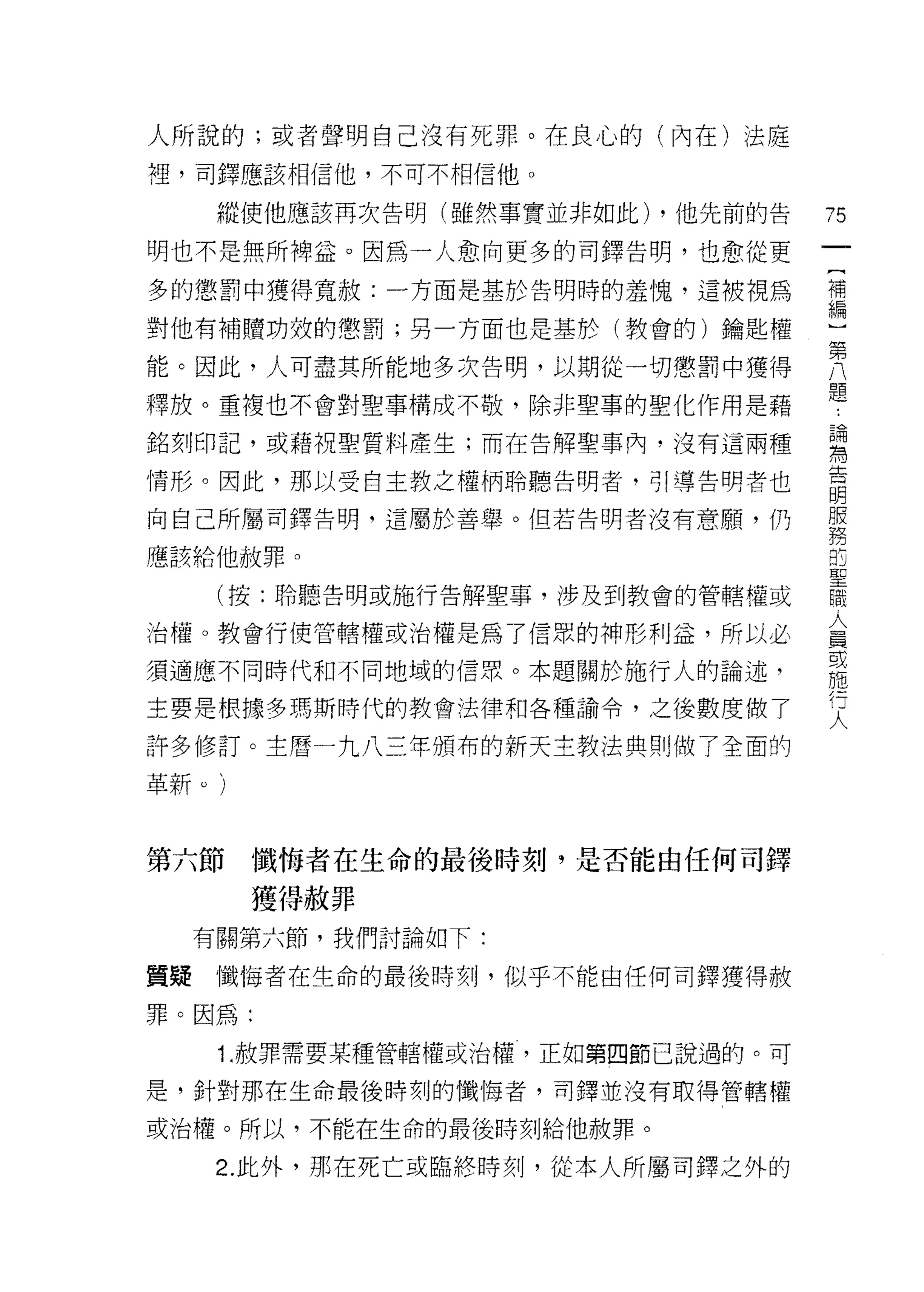 人所說的;或者聲明自己沒有死罪。在良心的(內在)法庭
裡，司鐸應該相信他，不可不相信他。

   縱使他應該再次告明(雖然事實並非如此) ，他先前的告    75
明也不是無所梅益。因為一人愈向更多的司鐸告明，也愈從更
                                 一
                                 {
多的懲罰中獲得寬赦:一方面是基於告明時的羞愧，這被視為
                                 補
對他有補體功殼的懲罰;另一方面也是基於(教會的)鑰匙權      編
能。因此，人可盡其所能地多次告明，以期從一切懲罰中獲得
                                 )
                                 第
釋放。重複也不會對聖事構成不敬，除非聖事的聖化作用是藉
                                 八
銘刻印記，或藉祝聖質料產生;而在告解聖事內，沒有這兩種      題
情形。因此，那以受自主教之權柄聆聽告明者‘引導告明者也      ﹒
向自己所屬司鐸告明，這屬於善舉。但若告明者沒有意願，仍
                                 論
                                 為
應該給他赦罪。
                                 告
   (按:聆聽告明或施行告解聖事，涉及到教會的管轄權或     明
治權。教會行使管轄權或治權是為了信眾的神形利益，所以必
                                 服
                                 務
須適應不同時代和不同地域的信照。本題關於施行人的論述，
                                 的
主要是根據多瑪斯時代的教會法律和各種諭令，之後數度做 7     聖
許多 {I多訂。主曆一九八三年頒布的新天主教法典則做了全面的   職
                                 人
革新。)
                                 員
                                 或
第六節    懺悔者在生命的最後時刻，是否能由任何司鐸      施
       獲得赦罪
                                 行
                                 人
  有關第六節，我們討論如下:

質疑懺悔者在生命的最後時刻，似乎不能由任何司鐸獲得赦

罪。因為:

   Î .赦罪需要某種管轄權或治權，正如第四節己說過的。可

是，針對那在生命最後時刻的懺悔者，司鐸並沒有取得管轄權

或治權。所以，不能在生命的最後時刻給他被罪。

   2. 此外，那在死亡或臨終時刻，從本人所屬司鐸之外的
 