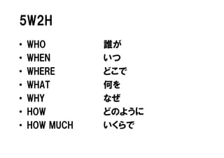5W2H
•   WHO        誰が
•   WHEN       いつ
•   WHERE      どこで
•   WHAT       何を
•   WHY        なぜ
•   HOW        どのように
•   HOW MUCH   いくらで
 