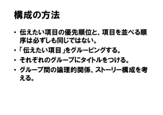 構成の方法
• 伝えたい項目の優先順位と、項目を並べる順
  序は必ずしも同じではない。
• 「伝えたい項目」をグルーピングする。
• それぞれのグループにタイトルをつける。
• グループ間の論理的関係、ストーリー構成を考
  える。
 
