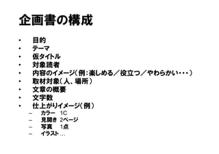 企画書の構成
•       目的
•       テーマ
•       仮タイトル
•       対象読者
•       内容のイメージ（例：楽しめる／役立つ／やわらかい・・・）
•       取材対象（人、場所）
•       文章の概要
•       文字数
•       仕上がりイメージ（例）
    –    カラー 1C
    –    見開き 2ページ
    –    写真 1点
    –    イラスト
 