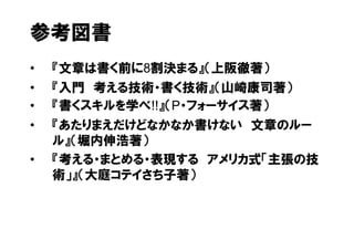 参考図書
•   『文章は書く前に8割決まる』（上阪徹著）
•   『入門 考える技術・書く技術』（山崎康司著）
•   『書くスキルを学べ!!』（P・フォーサイス著）
•   『あたりまえだけどなかなか書けない 文章のルー
    ル』（堀内伸浩著）
•   『考える・まとめる・表現する アメリカ式「主張の技
    術」』（大庭コテイさち子著）
 