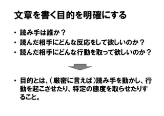 文章を書く目的を明確にする
• 読み手は誰か？
• 読んだ相手にどんな反応をして欲しいのか？
• 読んだ相手にどんな行動を取って欲しいのか？



• 目的とは、（厳密に言えば）読み手を動かし、行
  動を起こさせたり、特定の態度を取らせたりす
  ること。
 