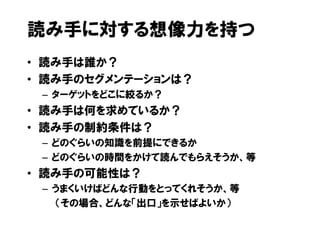 読み手に対する想像力を持つ
• 読み手は誰か？
• 読み手のセグメンテーションは？
 – ターゲットをどこに絞るか？
• 読み手は何を求めているか？
• 読み手の制約条件は？
 – どのぐらいの知識を前提にできるか
 – どのぐらいの時間をかけて読んでもらえそうか、等
• 読み手の可能性は？
 – うまくいけばどんな行動をとってくれそうか、等
   （その場合、どんな「出口」を示せばよいか）
 