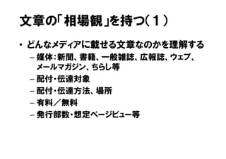 文章の「相場観」を持つ（１）
• どんなメディアに載せる文章なのかを理解する
 – 媒体：新聞、書籍、一般雑誌、広報誌、ウェブ、
   メールマガジン、ちらし等
 – 配付・伝達対象
 – 配付・伝達方法、場所
 – 有料／無料
 – 発行部数・想定ページビュー等
 
