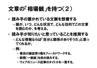 文章の「相場観」を持つ（２）
• 読み手の置かれている文脈を想像する
 – 誰が、いつ、どんな状況で、どんな目的でこの文章
   を読むのか、を考える。
• 読み手が知りたいと思っていることを推測する
 – どんな情報ならば「自分と関係がありそうだ」と思っ
   てくれるか。
 – 例：
  • 書店の雑誌売り場をフィールドワークする。
  • 新聞（一般紙）を斜め読みする。
  • ウェブのニュース記事のタイトルを一覧する。
 