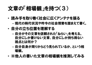 文章の「相場観」を持つ（３）
• 読み手を取り巻く社会に広くアンテナを張る
 – 現代の時代状況や昨今の社会情勢を踏まえて書く。
• 自分の立ち位置を理解する
 – 自分がその文章を依頼された「ねらい」を考える。
   自分にしか書けない文章、自分にしか持ち得ない
   視点とは何か？
 – 自分自身が周りからどう見られているか、という相
   場観。
• ※他人の書いた文章の相場観を推測してみる
 