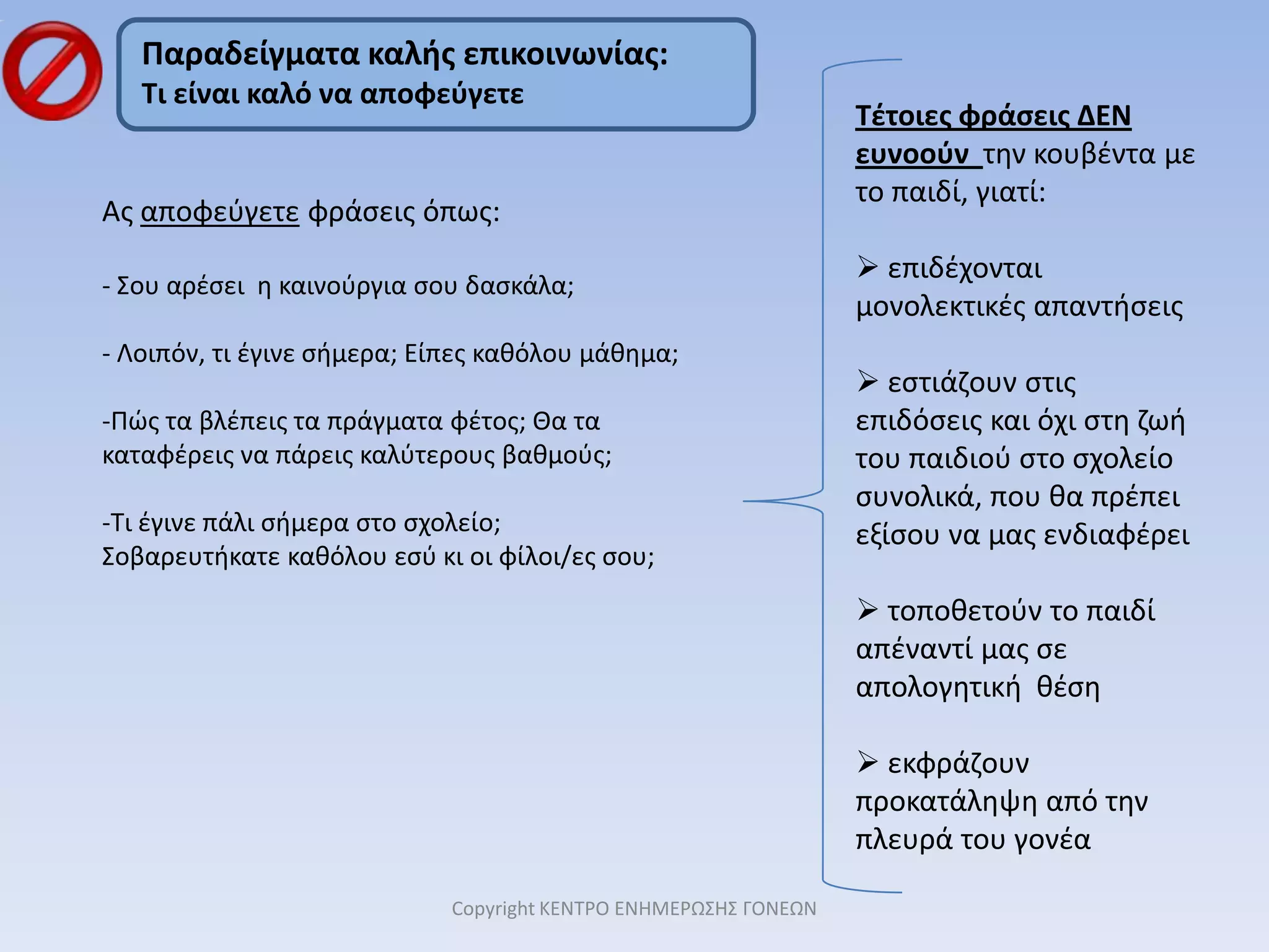 Μπορείτε να γράψετε σε μια λίστα τι κάνει το παιδί κάθε πρωί πριν φύγει για το σχολείο, ώστε να το βοηθήσετε να αυτο-οργανώνεται. (Για τα μικρά παιδιά μπορείτε να φτιάξετε τη λίστα με λέξεις και εικόνες).Το σημαντικότερο: Να φροντίσετε να είστε και οι ίδιοι οργανωμένοι. Όταν εσείς τρέχετε πανικόβλητοι και χωρίς σύστημα, το παιδί θα σας ακολουθήσει μοιραία. Γι’ αυτό φτιάξτε και τη δική σας ρουτίνα ώστε να αποφύγετε να φτάνετε μέχρι την εξώπορτα και να γυρίζετε 3-4 φορές, για να πάρετε κάτι που θυμηθήκατε τελευταία στιγμή.  Copyright ΚΕΝΤΡΟ ΕΝΗΜΕΡΩΣΗΣ ΓΟΝΕΩΝ