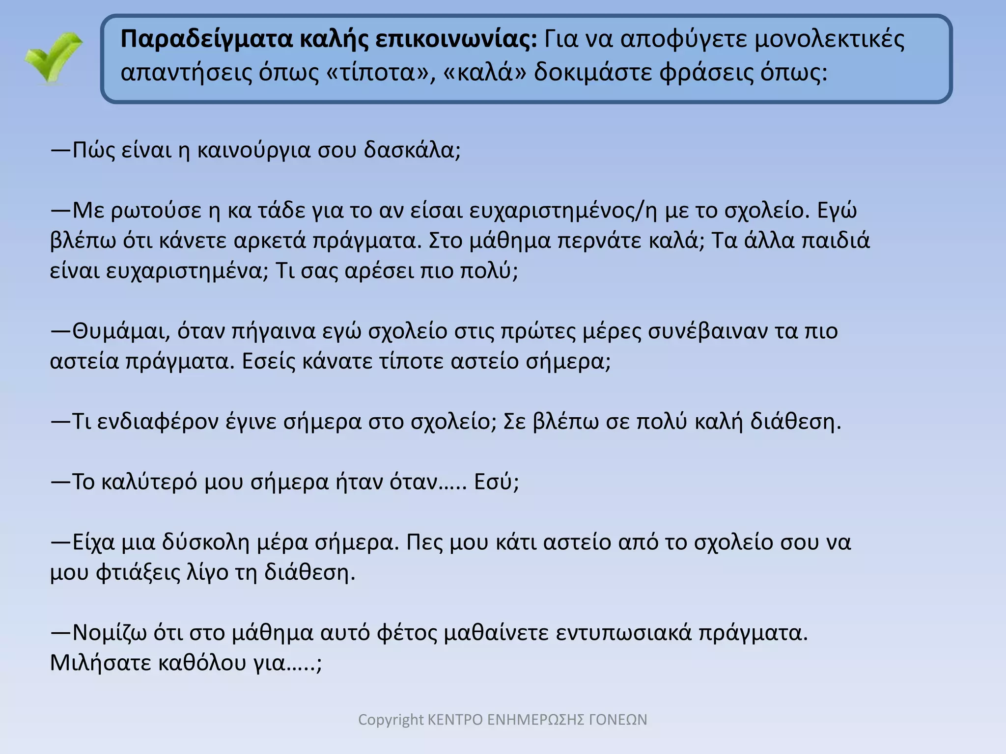 2. Το δεύτερο βήμα για να αποφύγετε γκρίνια και ένταση, όταν το παιδί ξυπνά για το σχολείο, είναι ΤΟ ΘΕΤΙΚΟ ΚΛΙΜΑ!Να σέβεστε το τρόπο που αρέσει στο παιδί να το ξυπνάτε  (π.χ. Μην εισβάλετε στο δωμάτιο και το ξεσκεπάζεται, όταν βλέπετε ότι έτσι το παιδί νευριάζει, γιατί το μόνο που θέλει είναι να ανοίξετε το παράθυρο και να μπει φως.)Το πρωί που το παιδί ετοιμάζεται να φύγει για το σχολείο,                            να αποφεύγετε να του κάνετε κριτική για τα μαλλιά του/ντύσιμο κλπ. Δεν είναι η κατάλληλη στιγμή, για να λύσετε τέτοιες διαφορές, γιατί δεν θέλετε το παιδί να φύγει για το σχολείο εκνευρισμένο, στενοχωρημένο ή και κλαμμένο. 