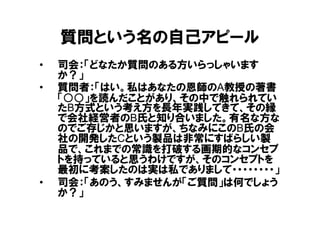 質問という名の自己アピール
•   司会：「どなたか質問のある方いらっしゃいます
    か？」
•   質問者：「はい。私はあなたの恩師のA教授の著書
    「○○」を読んだことがあり、その中で触れられてい
    たB方式という考え方を長年実践してきて、その縁
    で会社経営者のB氏と知り合いました。有名な方な
    のでご存じかと思いますが、ちなみにこのB氏の会
    社の開発したCという製品は非常にすばらしい製
    品で、これまでの常識を打破する画期的なコンセプ
    トを持っていると思うわけですが、そのコンセプトを
    最初に考案したのは実は私でありまして・・・・・・・・」
•   司会：「あのう、すみませんが「ご質問」は何でしょう
    か？」
 