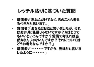 レッテル貼りに基づいた質問
•   講演者：「私はＡだけでなく、Ｂのことも考え
    るべきだと思います。」
•   質問者：「あなたはＢだと言いましたが、それ
    はあまりに乱暴じゃないですか？Ａはどうで
    もいいというんですか？常識で考えれば当
    然Ａなんじゃないんですか？それについては
    どうお考えなんですか？」
•   講演者：「・・・・・・・ですから、先ほども言いま
    したように・・・・・・・」
 