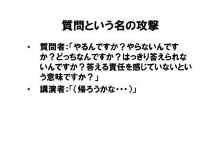 質問という名の攻撃
•   質問者：「やるんですか？やらないんです
    か？どっちなんですか？はっきり答えられな
    いんですか？答える責任を感じていないとい
    う意味ですか？」
•   講演者：「（帰ろうかな・・・）」
 