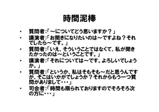 時間泥棒
•   質問者：「～についてどう思いますか？」
•   講演者：「お聞きになりたいのは～ですよね？それ
    でしたら～です。」
•   質問者：「いえ、そういうことではなくて、私が聞き
    たかったのは～ということです。」
•   講演者：「それについては～です。よろしいでしょう
    か。」
•   質問者：「というか、私はそもそも～だと思うんです
    が、そこはいかがでしょうか？それからもう一つ質
    問がありまして・・・」
•   司会者：「時間も限られておりますのでそろそろ次
    の方に・・・」
 