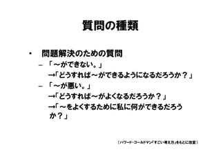 質問の種類

•   問題解決のための質問
    – 「～ができない。」
      →「どうすれば～ができるようになるだろうか？」
    – 「～が悪い。」
      →「どうすれば～がよくなるだろうか？」
      →「～をよくするために私に何ができるだろう
      か？」


                （ハワード・ゴールドマン『すごい考え方』をもとに改変）
 