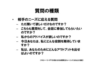 質問の種類
•   相手のニーズに応える質問
    – ただ聞いて欲しいだけなのですか？
    – こちらも質問をして、会話に参加してもらいたい
      のですか？
    – 私からのアドバイスが欲しいのですか？
    – 今日あなたは、私にどんな役割を期待していま
      すか？
    – 私は、あなたのためにどんなアウトプットを出せ
      ばよいのですか？

            （ドロシー・リーズ『その気にさせる質問力トレーニング』をもとに改変）
 