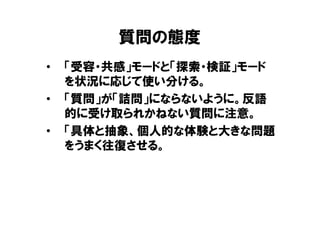 質問の態度
•   「受容・共感」モードと「探索・検証」モード
    を状況に応じて使い分ける。
•   「質問」が「詰問」にならないように。反語
    的に受け取られかねない質問に注意。
•   「具体と抽象、個人的な体験と大きな問題
    をうまく往復させる。
 