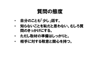 質問の態度
•   自分のことも「少し」話す。
•   知らないことを恥だと思わない。むしろ質
    問のきっかけにする。
•   ただし取材の準備はしっかりと。
•   相手に対する敬意と関心を持つ。
 
