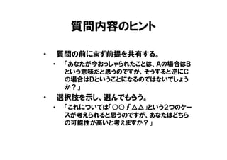 質問内容のヒント

•       質問の前にまず前提を共有する。
    •    「あなたが今おっしゃられたことは、Ａの場合はＢ
         という意味だと思うのですが、そうすると逆にＣ
         の場合はＤということになるのではないでしょう
         か？」
•       選択肢を示し、選んでもらう。
    •    「これについては「○○」「△△」という２つのケー
         スが考えられると思うのですが、あなたはどちら
         の可能性が高いと考えますか？」
 