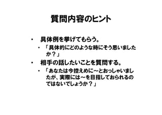 質問内容のヒント

•       具体例を挙げてもらう。
    •    「具体的にどのような時にそう思いました
         か？」
•       相手の話したいことを質問する。
    •    「あなたは今控えめに～とおっしゃいまし
         たが、実際には～を目指しておられるの
         ではないでしょうか？」
 