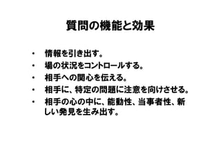 質問の機能と効果

•   情報を引き出す。
•   場の状況をコントロールする。
•   相手への関心を伝える。
•   相手に、特定の問題に注意を向けさせる。
•   相手の心の中に、能動性、当事者性、新
    しい発見を生み出す。
 