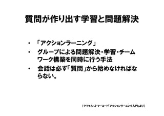 質問が作り出す学習と問題解決

•   「アクションラーニング」
•   グループによる問題解決・学習・チーム
    ワーク構築を同時に行う手法
•   会話は必ず「質問」から始めなければな
    らない。



            （マイケル・Ｊ・マーコード『アクションラーニング入門』より）
 