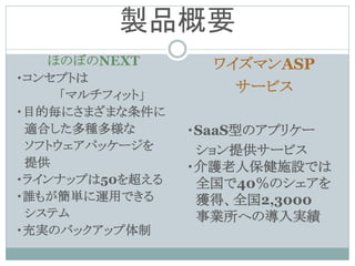 製品概要
   ほのぼのNEXT        ワイズマンASP
・コンセプトは
     「マルチフィット」
                     サービス
・目的毎にさまざまな条件に
 適合した多種多様な       ・SaaS型のアプリケー
 ソフトウェアパッケージを     ション提供サービス
 提供              ・介護老人保健施設では
・ラインナップは50を超える    全国で40％のシェアを
・誰もが簡単に運用できる      獲得、全国2,3000
 システム             事業所への導入実績
・充実のバックアップ体制
 