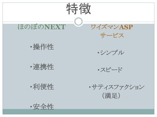 特徴
ほのぼのNEXT    ワイズマンASP
              サービス
 ・操作性
                ・シンプル

 ・連携性           ・スピード

 ・利便性       ・サティスファクション
               （満足）
 ・安全性
 