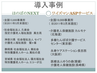導入事例
    ほのぼのNEXT        ワイズマンASPサービス
・全国13,800事業所       ・全国19,000事業所
（※2011年3月末現在）      （ ※2011年3月末現在）

・社会福祉法人 久楽会        ・介護老人保健施設 カルモナ
 指定介護老人福祉施設 萬生苑
                    (北海道)
神奈川県 社会福祉法人 セイワ    多摩たんぽぽ介護サービス
介護老人福祉施設 鷲ヶ峯       センター(東京都)
静岡県 社会福祉法人 萬松会
                   永寿ケアステーション長吉西
特別養護老人ホーム 萬松の里
                   (大阪府)
宮城県 社会福祉法人 陽光福祉会
特別養護老人ホーム エコーが丘    医療法人ゆうの森(愛媛)
                   介護老人保健施設(長崎県)
 
