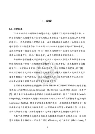 1. 緒論

1.1. 研究動機
   21 世紀以來由於網際網路的蓬勃發展，使得地理上的距離不再是距離，人
們籍由電腦科技的進步使得在資訊搜集上更加容易，讓世界各地的人們在知識
的獲得上，不再有時間和空間的落差。在這個知識經濟的時代，如何有效且快
速的學習，可以說是生存在 21 世紀的人們，一個很重要的課題，而「數位學習」
是提供學習者一個没有環境、時間、空間及地域限制，且更有效率及學習自由
度高的途徑及方法，因此「數位學習」成了人們快速學習的方法之一。
   由於數位學習與傳統課堂教學方式不同，現今數位學習大多由學習者經由
網際網路來進行學習，相較傳統課堂教學少了一份真實感，故在數位學習的教
材製作上，就變的相當重要。2008 年吳聲毅在「數位學習觀念與實作」書中[1]，
依教材呈現的方式不同，將教材分成網頁式、演講式、模擬式、視訊式及電子
書等 5 類教材，其中演講式、模擬式及視訊式等 3 類教材可使用於正式授課，
而網頁式及電子書等 2 類教材可使用於補充教學。
   在2010年美國新媒體聯盟(The NEW MEDIA CONSORTIUM)和主動學習教
育機構(EDUCASE Learning Initiative)「The Horizon Report 2010 Edition」報告中
[2]，提出未來五年的數位學習科技技術發展6項預測，其中「行動運算(Mobile
Computing)」可以提供人們隨心所欲在任何地方上網，而「簡單擴增實境(Simple
Augmented Reality)」讓學習者有身歷其境的感受， 逹到快速且有效的學習。故
近年來已有許多研究提出相關應用，如運用在英語學習、電磁學教學、化學元
素的化學分子結構、太陽系的運轉、汽車維修教學及球類運動教學等等。
   而其中擴增實境系統的底層技術是以影像處理之物件追蹤為核心，若以視
覺追蹤技術來分類的話，可分為「標記 (Marker)」或「無標記 (Markerless)」2


                                 1
 