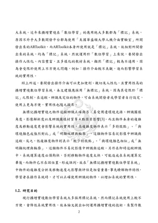 大系統。近年來擴增實境在「數位學習」的應用絶大多數都為「標記」系統，
原因不外乎大多數開發平台都為使用「美國華盛頓大學人機介面實驗室」所開
發出來的ARToolkit，而ARToolkit本身所使用就是「標記」系統，故相對所開發
出來的系統，均為「標記」系統。然就運用於「數位學習」上來說，要開發出
操作人性化、內容豐富，且多樣化的教材系統，顯然「標記」較為不適用，因
為會受限於使用上不方便之問題，例如：操作介面較不美觀，進而影響學習系
統的實用性。
  綜上所述，要開發出操作介面可以更加便利、親切及人性化，且實用性高的
擴增實境數位學習系統，本文建議應採用「無標記」系統，因為其受限於「標
記」之限制，在追蹤、辨識及定位的物件，可由系統開發者或學習者自行設定，
使用上更為方便，實用性也隨之提昇。
  無標記擴增實境之物件追蹤辨識正確與否，易受周邊環境光源、辨識圖樣
角度、影像解析度以及辨識圖樣材質等 4 點因素影響[3]。而且物件本身的複雜
度及移動速度更會影響系統的實用性，高複雜度物件表示「多特徵點」、「與
環境顏色成強烈對比」或「明顯紋理與輪廓」，這類物件容易從影像中辨識與
追蹤。反之，低複雜度物件則表示「較少特徵點」、「與環境顏色相似」或「無
明顯紋理與輪廓」，這類物件不易從影像中辨識與追蹤。另外在即時追蹤辨識
中，系統運算速度必須夠快，否則移動物件速度太快，可能造成在系統運算完
畢後，而物件已不在該位置，形成誤判。故在「無標記擴增實境數位學習系統」
中物件的複雜度分析及移動速度之影響與評估是相當重要 事先瞭解物件特性
                         ，        ，
學習者在操作系統時，才可以正確使用辨識的物件，以增加系統的實用性。


1.2. 研究目的
  現行擴增實境數位學習系統大多採用標記系統，然而標記系統使用上較不
方便，會降低系統實用性，故本論文提出如何運用擴增實境的技術，來製作數
                     2
 