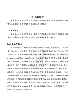 2. 文獻探討
   本章首先對數位學習介紹，接著介紹何謂擴增實境，分析現行無標記擴增
實境追蹤技術，最後說明物件偵測與追蹤相關技術。


2.1.數位學習
   本節首先介紹數位學習緣起，接著說明數位教材的分類及其在數位學習的
重要性，最後介紹未來影響數位學習發展及教材製作之技術。


2.1.1. 數位學習緣起
   根據鄒景平在「數位學習最佳指引-數位學習概論」書中所提[4]，「數位學
習(e-Learning)」這個名詞，最早係由一位美國數位學習大師 Jay Cross 於 1999
年率先提出，然美國訓 練與發展協會ASTD (American Society for Training an
d Development)定義 e-Learning 為「學習者應用數位媒介學習的過程，數位媒
介包括網際網路、企業網路、電腦、衛星廣播、錄音帶、錄影帶、互動式電視
及光碟等。應用的範圍包括網路化學習、電腦化學習、虛擬教室及數位合作」，
由此可知 e-Learning 包含的應用範圍相當廣泛，如利用網際網路、衛星廣播、
互動電視、以及光碟片教材等來進行課程學習，都屬於數位學習的範疇。另外
美國知名的網路科技公司思科(Cisco)對 e-Learning 的定義為「數位學習是透過
網際網路，即時傳遞各種資訊及知識給所需要的人，包含有正式的訓練及課程，
也包括資訊的傳遞及網路上的互動，知識管理及績效管理亦在其範圍之中」
                                ，由
此可知 Cisco 對 e-Learning 定義，加入了在職訓練的觀念，不在侷限於我們一
般所認知的知識學科上的學習。




                           4
 