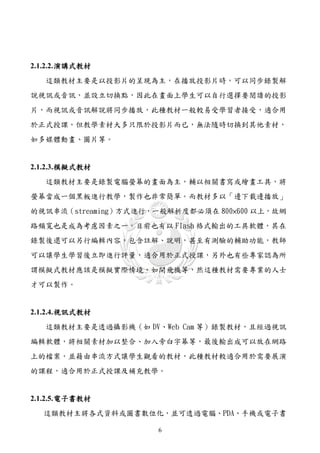 2.1.2.2. 演講式教材
   這類教材主要是以投影片的呈現為主，在播放投影片時，可以同步錄製解
說視訊或音訊，並設立切換點，因此在畫面上學生可以自行選擇要閱讀的投影
片，而視訊或音訊解說將同步播放，此種教材一般較易受學習者接受，適合用
於正式授課，但教學素材大多只限於投影片而已，無法隨時切換到其他素材，
如多媒體動畫、圖片等。


2.1.2.3. 模擬式教材
   這類教材主要是錄製電腦螢幕的畫面為主，輔以相關書寫或繪畫工具，將
螢幕當成一個黑板進行教學，製作也非常簡單。而教材多以「邊下載邊播放」
的視訊串流（streaming）方式進行，一般解析度都必須在 800×600 以上，故網
路頻寬也是成為考慮因素之一。目前也有以 Flash 格式輸出的工具軟體，其在
錄製後還可以另行編輯內容，包含註解、說明，甚至有測驗的輔助功能，教師
可以讓學生學習後立即進行評量，適合用於正式授課，另外也有些專家認為所
謂模擬式教材應該是模擬實際情境，如開飛機等，然這種教材需要專業的人士
才可以製作。


2.1.2.4. 視訊式教材
   這類教材主要是透過攝影機（如 DV、Web Cam 等）錄製教材，且經過視訊
編輯軟體，將相關素材加以整合、加入旁白字幕等，最後輸出成可以放在網路
上的檔案，並籍由串流方式讓學生觀看的教材，此種教材較適合用於需要展演
的課程，適合用於正式授課及補充教學。


2.1.2.5. 電子書教材
  這類教材主將各式資料或圖書數位化，並可透過電腦、PDA、手機或電子書

                     6
 