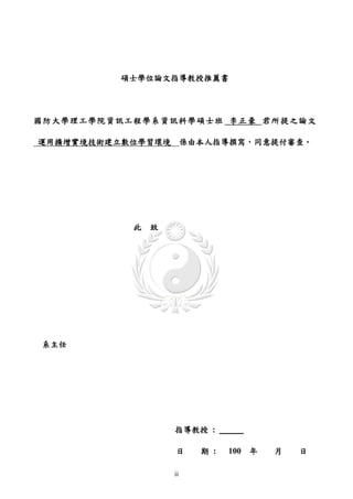 碩士學位論文指導教授推薦書




國防大學理工學院資訊工程學系資訊科學碩士班 李正豪 君所提之論文

運用擴增實境技術建立數位學習環境 係由本人指導撰寫，同意提付審查。




           此   致




系主任




                   指導教授 :

                   日    期 :   100 年   月   日

                   ii
 