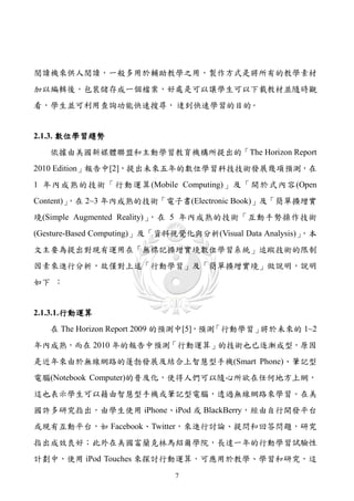 閱讀機來供人閱讀，一般多用於輔助教學之用，製作方式是將所有的教學素材
加以編輯後，包裝儲存成一個檔案，好處是可以讓學生可以下載教材並隨時觀
看，學生並可利用查詢功能快速搜尋， 逹到快速學習的目的。


2.1.3. 數位學習趨勢
   依據由美國新媒體聯盟和主動學習教育機構所提出的「The Horizon Report
2010 Edition」報告中[2]，提出未來五年的數位學習科技技術發展幾項預測，在
1 年內成熟的技術「行動運算(Mobile Computing)」及「開於式內容(Open
        ，在 2~3 年內成熟的技術「電子書(Electronic Book)」及「簡單擴增實
Content)」
境(Simple Augmented Reality)」，在 5 年內成熟的技術「互動手勢操作技術
(Gesture-Based Computing)」及「資料視覺化與分析(Visual Data Analysis)」，本
文主要為提出對現有運用在「無標記擴增實境數位學習系統」追蹤技術的限制
因素來進行分析，故僅對上述「行動學習」及「簡單擴增實境」做說明，說明
如下 ：


2.1.3.1. 行動運算
   在 The Horizon Report 2009 的預測中[5]，預測「行動學習」將於未來的 1~2
年內成熟，而在 2010 年的報告中預測「行動運算」的技術也已逐漸成型，原因
是近年來由於無線網路的蓬勃發展及結合上智慧型手機(Smart Phone)、筆記型
電腦(Notebook Computer)的普及化，使得人們可以隨心所欲在任何地方上網，
這也表示學生可以藉由智慧型手機或筆記型電腦，透過無線網路來學習。在美
國許多研究指出，由學生使用 iPhone、iPod 或 BlackBerry，經由自行開發平台
或現有互動平台，如 Facebook、Twitter，來進行討論、提問和回答問題，研究
指出成效良好；此外在美國富蘭克林馬紹爾學院，長達一年的行動學習試驗性
計劃中，使用 iPod Touches 來探討行動運算，可應用於教學、學習和研究，這
                              7
 